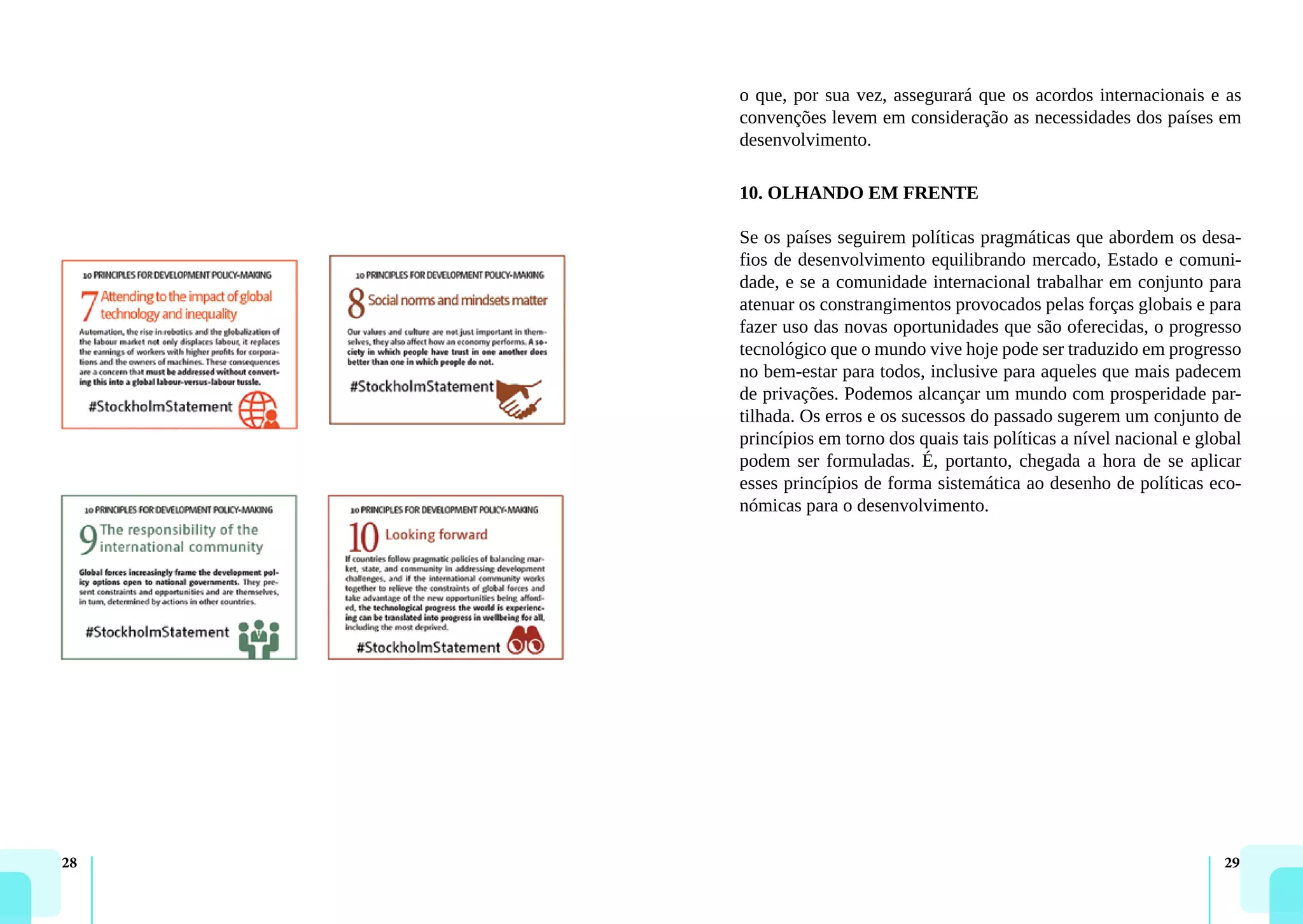 28 29
o que, por sua vez, assegurará que os acordos internacionais e as
convenções levem em consideração as necessidades dos países em
desenvolvimento.
10. OLHANDO EM FRENTE
Se os países seguirem políticas pragmáticas que abordem os desa-
fios de desenvolvimento equilibrando mercado, Estado e comuni-
dade, e se a comunidade internacional trabalhar em conjunto para
atenuar os constrangimentos provocados pelas forças globais e para
fazer uso das novas oportunidades que são oferecidas, o progresso
tecnológico que o mundo vive hoje pode ser traduzido em progresso
no bem-estar para todos, inclusive para aqueles que mais padecem
de privações. Podemos alcançar um mundo com prosperidade par-
tilhada. Os erros e os sucessos do passado sugerem um conjunto de
princípios em torno dos quais tais políticas a nível nacional e global
podem ser formuladas. É, portanto, chegada a hora de se aplicar
esses princípios de forma sistemática ao desenho de políticas eco-
nómicas para o desenvolvimento.
 