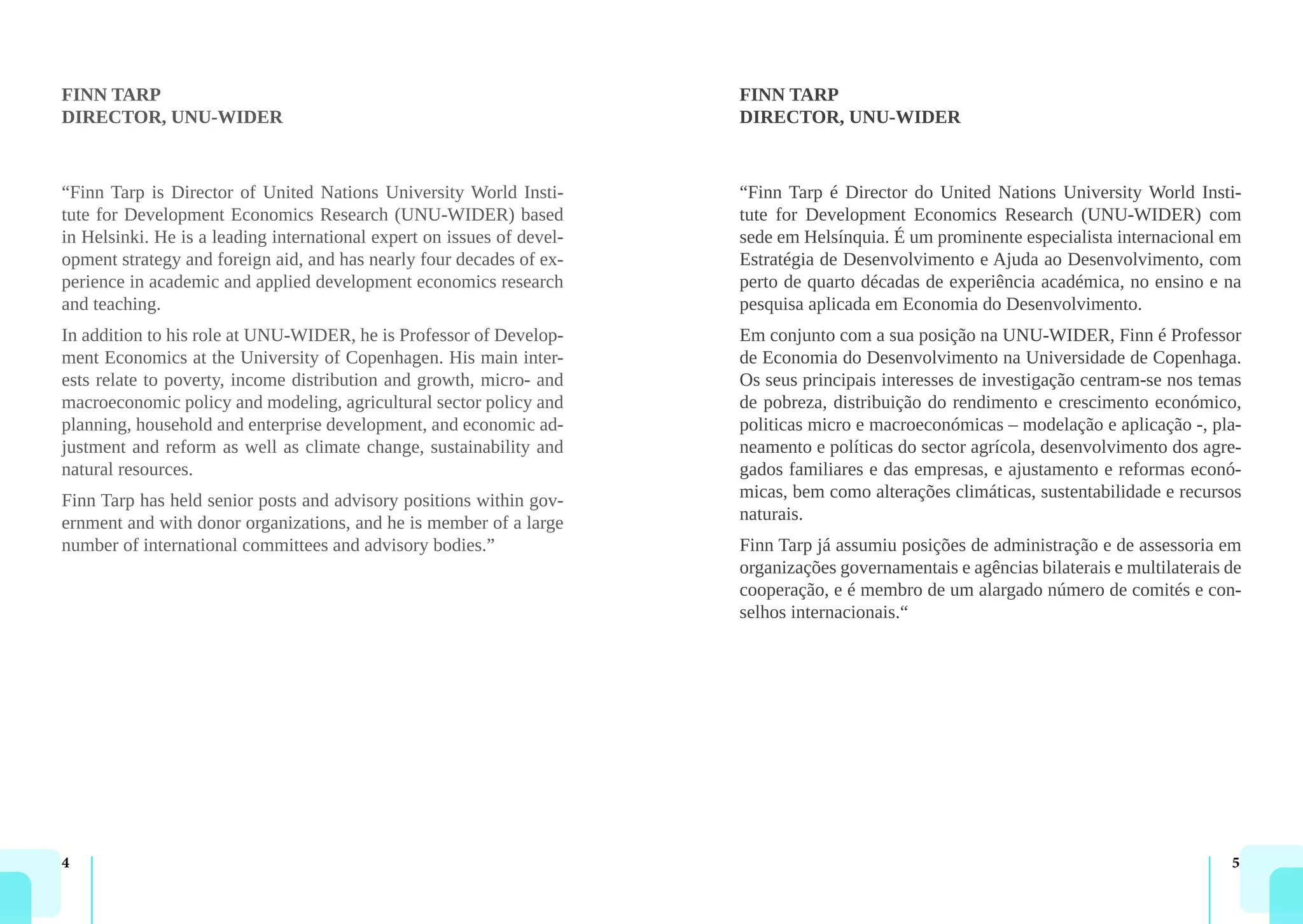 4 5
FINN TARP
DIRECTOR, UNU-WIDER
“Finn Tarp is Director of United Nations University World Insti-
tute for Development Economics Research (UNU-WIDER) based
in Helsinki. He is a leading international expert on issues of devel-
opment strategy and foreign aid, and has nearly four decades of ex-
perience in academic and applied development economics research
and teaching.
In addition to his role at UNU-WIDER, he is Professor of Develop-
ment Economics at the University of Copenhagen. His main inter-
ests relate to poverty, income distribution and growth, micro- and
macroeconomic policy and modeling, agricultural sector policy and
planning, household and enterprise development, and economic ad-
justment and reform as well as climate change, sustainability and
natural resources.
Finn Tarp has held senior posts and advisory positions within gov-
ernment and with donor organizations, and he is member of a large
number of international committees and advisory bodies.”
FINN TARP
DIRECTOR, UNU-WIDER
“Finn Tarp é Director do United Nations University World Insti-
tute for Development Economics Research (UNU-WIDER) com
sede em Helsínquia. É um prominente especialista internacional em
Estratégia de Desenvolvimento e Ajuda ao Desenvolvimento, com
perto de quarto décadas de experiência académica, no ensino e na
pesquisa aplicada em Economia do Desenvolvimento.
Em conjunto com a sua posição na UNU-WIDER, Finn é Professor
de Economia do Desenvolvimento na Universidade de Copenhaga.
Os seus principais interesses de investigação centram-se nos temas
de pobreza, distribuição do rendimento e crescimento económico,
politicas micro e macroeconómicas – modelação e aplicação -, pla-
neamento e políticas do sector agrícola, desenvolvimento dos agre-
gados familiares e das empresas, e ajustamento e reformas econó-
micas, bem como alterações climáticas, sustentabilidade e recursos
naturais.
Finn Tarp já assumiu posições de administração e de assessoria em
organizações governamentais e agências bilaterais e multilaterais de
cooperação, e é membro de um alargado número de comités e con-
selhos internacionais.“
 