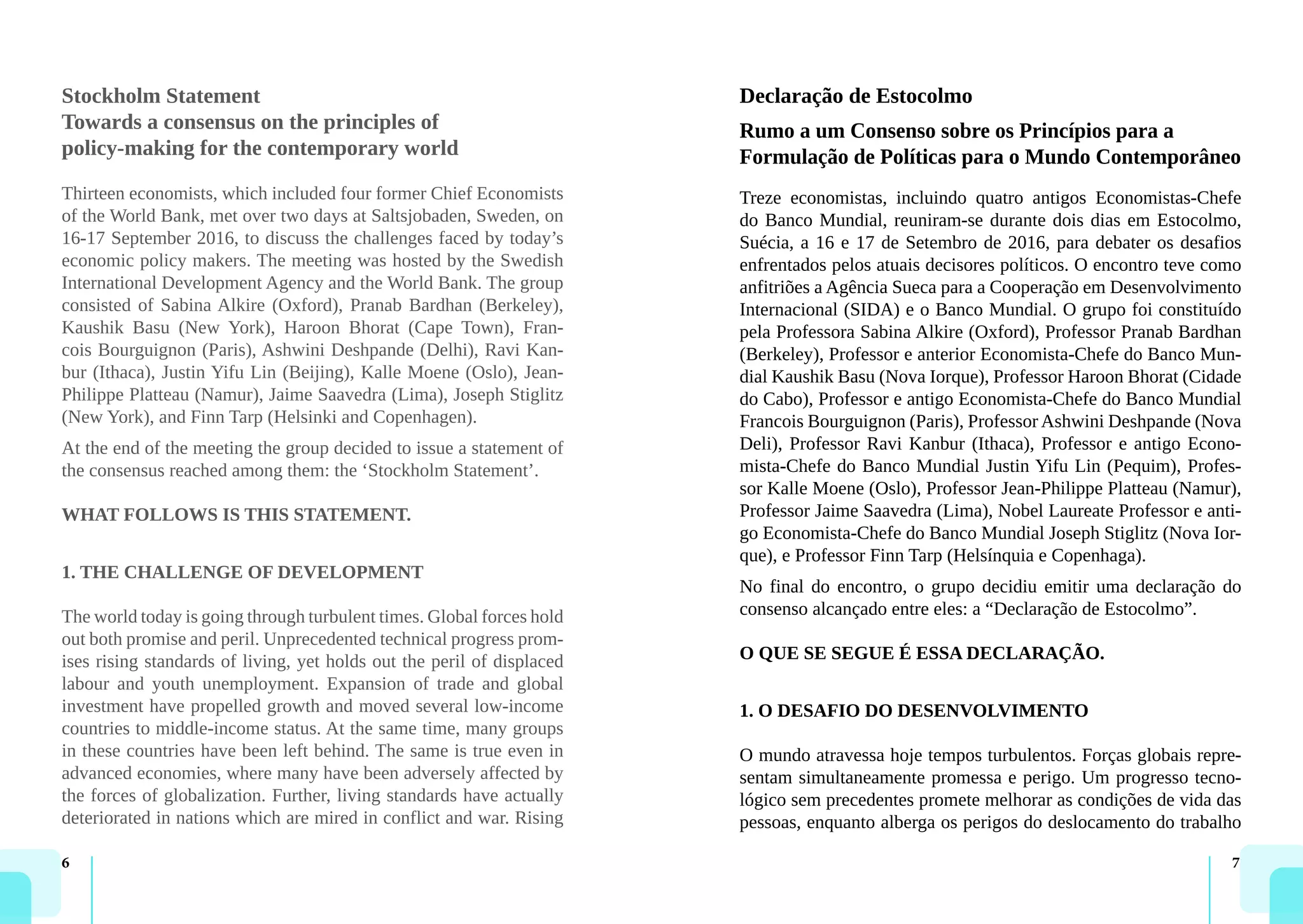 6 7
Stockholm Statement
Towards a consensus on the principles of
policy-making for the contemporary world
Thirteen economists, which included four former Chief Economists
of the World Bank, met over two days at Saltsjobaden, Sweden, on
16-17 September 2016, to discuss the challenges faced by today’s
economic policy makers. The meeting was hosted by the Swedish
International Development Agency and the World Bank. The group
consisted of Sabina Alkire (Oxford), Pranab Bardhan (Berkeley),
Kaushik Basu (New York), Haroon Bhorat (Cape Town), Fran-
cois Bourguignon (Paris), Ashwini Deshpande (Delhi), Ravi Kan-
bur (Ithaca), Justin Yifu Lin (Beijing), Kalle Moene (Oslo), Jean-
Philippe Platteau (Namur), Jaime Saavedra (Lima), Joseph Stiglitz
(New York), and Finn Tarp (Helsinki and Copenhagen).
At the end of the meeting the group decided to issue a statement of
the consensus reached among them: the ‘Stockholm Statement’.
WHAT FOLLOWS IS THIS STATEMENT.
1. THE CHALLENGE OF DEVELOPMENT
The world today is going through turbulent times. Global forces hold
out both promise and peril. Unprecedented technical progress prom-
ises rising standards of living, yet holds out the peril of displaced
labour and youth unemployment. Expansion of trade and global
investment have propelled growth and moved several low-income
countries to middle-income status. At the same time, many groups
in these countries have been left behind. The same is true even in
advanced economies, where many have been adversely affected by
the forces of globalization. Further, living standards have actually
deteriorated in nations which are mired in conflict and war. Rising
Declaração de Estocolmo
Rumo a um Consenso sobre os Princípios para a
Formulação de Políticas para o Mundo Contemporâneo
Treze economistas, incluindo quatro antigos Economistas-Chefe
do Banco Mundial, reuniram-se durante dois dias em Estocolmo,
Suécia, a 16 e 17 de Setembro de 2016, para debater os desafios
enfrentados pelos atuais decisores políticos. O encontro teve como
anfitriões a Agência Sueca para a Cooperação em Desenvolvimento
Internacional (SIDA) e o Banco Mundial. O grupo foi constituído
pela Professora Sabina Alkire (Oxford), Professor Pranab Bardhan
(Berkeley), Professor e anterior Economista-Chefe do Banco Mun-
dial Kaushik Basu (Nova Iorque), Professor Haroon Bhorat (Cidade
do Cabo), Professor e antigo Economista-Chefe do Banco Mundial
Francois Bourguignon (Paris), Professor Ashwini Deshpande (Nova
Deli), Professor Ravi Kanbur (Ithaca), Professor e antigo Econo-
mista-Chefe do Banco Mundial Justin Yifu Lin (Pequim), Profes-
sor Kalle Moene (Oslo), Professor Jean-Philippe Platteau (Namur),
Professor Jaime Saavedra (Lima), Nobel Laureate Professor e anti-
go Economista-Chefe do Banco Mundial Joseph Stiglitz (Nova Ior-
que), e Professor Finn Tarp (Helsínquia e Copenhaga).
No final do encontro, o grupo decidiu emitir uma declaração do
consenso alcançado entre eles: a “Declaração de Estocolmo”.
O QUE SE SEGUE É ESSA DECLARAÇÃO.
1. O DESAFIO DO DESENVOLVIMENTO
O mundo atravessa hoje tempos turbulentos. Forças globais repre-
sentam simultaneamente promessa e perigo. Um progresso tecno-
lógico sem precedentes promete melhorar as condições de vida das
pessoas, enquanto alberga os perigos do deslocamento do trabalho
 