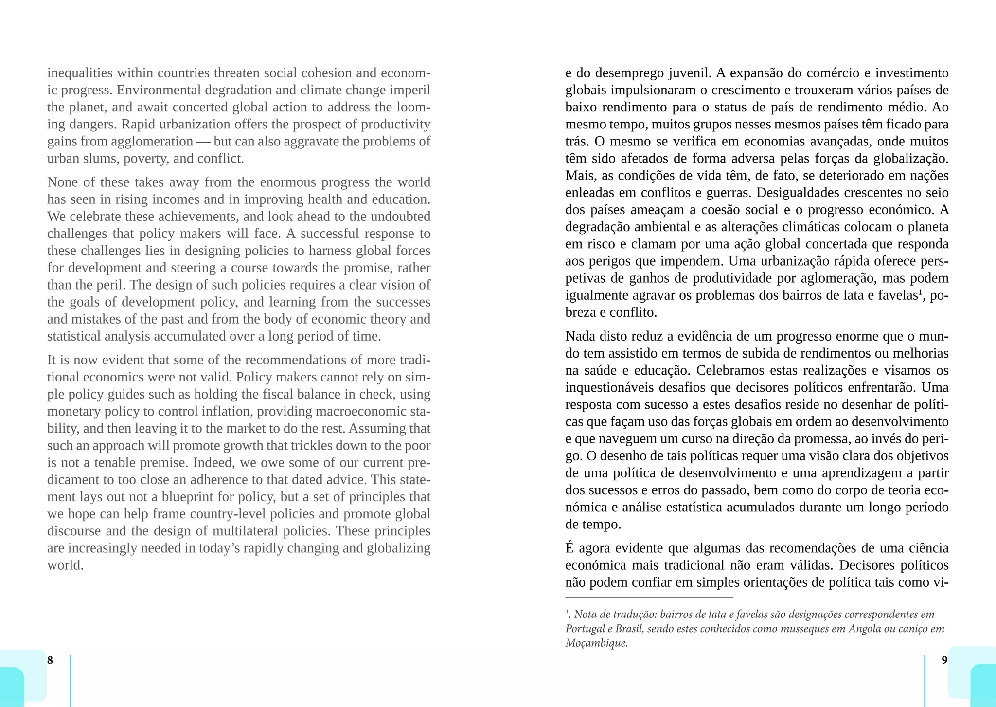 8 9
inequalities within countries threaten social cohesion and econom-
ic progress. Environmental degradation and climate change imperil
the planet, and await concerted global action to address the loom-
ing dangers. Rapid urbanization offers the prospect of productivity
gains from agglomeration — but can also aggravate the problems of
urban slums, poverty, and conflict.
None of these takes away from the enormous progress the world
has seen in rising incomes and in improving health and education.
We celebrate these achievements, and look ahead to the undoubted
challenges that policy makers will face. A successful response to
these challenges lies in designing policies to harness global forces
for development and steering a course towards the promise, rather
than the peril. The design of such policies requires a clear vision of
the goals of development policy, and learning from the successes
and mistakes of the past and from the body of economic theory and
statistical analysis accumulated over a long period of time.
It is now evident that some of the recommendations of more tradi-
tional economics were not valid. Policy makers cannot rely on sim-
ple policy guides such as holding the fiscal balance in check, using
monetary policy to control inflation, providing macroeconomic sta-
bility, and then leaving it to the market to do the rest. Assuming that
such an approach will promote growth that trickles down to the poor
is not a tenable premise. Indeed, we owe some of our current pre-
dicament to too close an adherence to that dated advice. This state-
ment lays out not a blueprint for policy, but a set of principles that
we hope can help frame country-level policies and promote global
discourse and the design of multilateral policies. These principles
are increasingly needed in today’s rapidly changing and globalizing
world.
e do desemprego juvenil. A expansão do comércio e investimento
globais impulsionaram o crescimento e trouxeram vários países de
baixo rendimento para o status de país de rendimento médio. Ao
mesmo tempo, muitos grupos nesses mesmos países têm ficado para
trás. O mesmo se verifica em economias avançadas, onde muitos
têm sido afetados de forma adversa pelas forças da globalização.
Mais, as condições de vida têm, de fato, se deteriorado em nações
enleadas em conflitos e guerras. Desigualdades crescentes no seio
dos países ameaçam a coesão social e o progresso económico. A
degradação ambiental e as alterações climáticas colocam o planeta
em risco e clamam por uma ação global concertada que responda
aos perigos que impendem. Uma urbanização rápida oferece pers-
petivas de ganhos de produtividade por aglomeração, mas podem
igualmente agravar os problemas dos bairros de lata e favelas1
, po-
breza e conflito.
Nada disto reduz a evidência de um progresso enorme que o mun-
do tem assistido em termos de subida de rendimentos ou melhorias
na saúde e educação. Celebramos estas realizações e visamos os
inquestionáveis desafios que decisores políticos enfrentarão. Uma
resposta com sucesso a estes desafios reside no desenhar de políti-
cas que façam uso das forças globais em ordem ao desenvolvimento
e que naveguem um curso na direção da promessa, ao invés do peri-
go. O desenho de tais políticas requer uma visão clara dos objetivos
de uma política de desenvolvimento e uma aprendizagem a partir
dos sucessos e erros do passado, bem como do corpo de teoria eco-
nómica e análise estatística acumulados durante um longo período
de tempo.
É agora evidente que algumas das recomendações de uma ciência
económica mais tradicional não eram válidas. Decisores políticos
não podem confiar em simples orientações de política tais como vi-
1
. Nota de tradução: bairros de lata e favelas são designações correspondentes em
Portugal e Brasil, sendo estes conhecidos como musseques em Angola ou caniço em
Moçambique.
 
