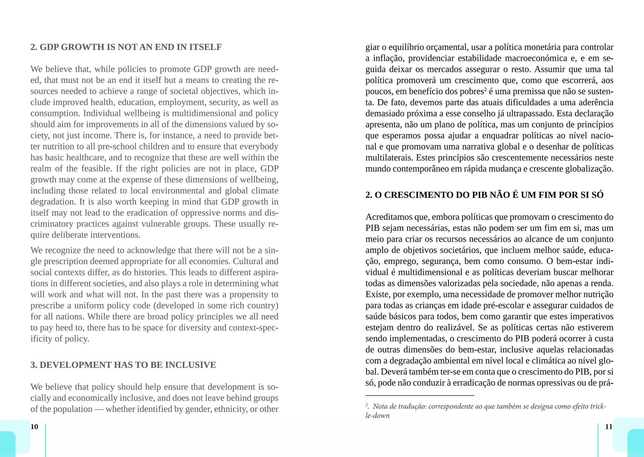 10 11
2. GDP GROWTH IS NOT AN END IN ITSELF
We believe that, while policies to promote GDP growth are need-
ed, that must not be an end it itself but a means to creating the re-
sources needed to achieve a range of societal objectives, which in-
clude improved health, education, employment, security, as well as
consumption. Individual wellbeing is multidimensional and policy
should aim for improvements in all of the dimensions valued by so-
ciety, not just income. There is, for instance, a need to provide bet-
ter nutrition to all pre-school children and to ensure that everybody
has basic healthcare, and to recognize that these are well within the
realm of the feasible. If the right policies are not in place, GDP
growth may come at the expense of these dimensions of wellbeing,
including those related to local environmental and global climate
degradation. It is also worth keeping in mind that GDP growth in
itself may not lead to the eradication of oppressive norms and dis-
criminatory practices against vulnerable groups. These usually re-
quire deliberate interventions.
We recognize the need to acknowledge that there will not be a sin-
gle prescription deemed appropriate for all economies. Cultural and
social contexts differ, as do histories. This leads to different aspira-
tions in different societies, and also plays a role in determining what
will work and what will not. In the past there was a propensity to
prescribe a uniform policy code (developed in some rich country)
for all nations. While there are broad policy principles we all need
to pay heed to, there has to be space for diversity and context-spec-
ificity of policy.
3. DEVELOPMENT HAS TO BE INCLUSIVE
We believe that policy should help ensure that development is so-
cially and economically inclusive, and does not leave behind groups
of the population — whether identified by gender, ethnicity, or other
giar o equilíbrio orçamental, usar a política monetária para controlar
a inflação, providenciar estabilidade macroeconómica e, e em se-
guida deixar os mercados assegurar o resto. Assumir que uma tal
política promoverá um crescimento que, como que escorrerá, aos
poucos, em benefício dos pobres2
é uma premissa que não se susten-
ta. De fato, devemos parte das atuais dificuldades a uma aderência
demasiado próxima a esse conselho já ultrapassado. Esta declaração
apresenta, não um plano de política, mas um conjunto de princípios
que esperamos possa ajudar a enquadrar políticas ao nível nacio-
nal e que promovam uma narrativa global e o desenhar de políticas
multilaterais. Estes princípios são crescentemente necessários neste
mundo contemporâneo em rápida mudança e crescente globalização.
2. O CRESCIMENTO DO PIB NÃO É UM FIM POR SI SÓ
Acreditamos que, embora políticas que promovam o crescimento do
PIB sejam necessárias, estas não podem ser um fim em si, mas um
meio para criar os recursos necessários ao alcance de um conjunto
amplo de objetivos societários, que incluem melhor saúde, educa-
ção, emprego, segurança, bem como consumo. O bem-estar indi-
vidual é multidimensional e as políticas deveriam buscar melhorar
todas as dimensões valorizadas pela sociedade, não apenas a renda.
Existe, por exemplo, uma necessidade de promover melhor nutrição
para todas as crianças em idade pré-escolar e assegurar cuidados de
saúde básicos para todos, bem como garantir que estes imperativos
estejam dentro do realizável. Se as políticas certas não estiverem
sendo implementadas, o crescimento do PIB poderá ocorrer à custa
de outras dimensões do bem-estar, inclusive aquelas relacionadas
com a degradação ambiental em nível local e climática ao nível glo-
bal. Deverá também ter-se em conta que o crescimento do PIB, por si
só, pode não conduzir à erradicação de normas opressivas ou de prá-
2
. Nota de tradução: correspondente ao que também se designa como efeito trick-
le-down
 