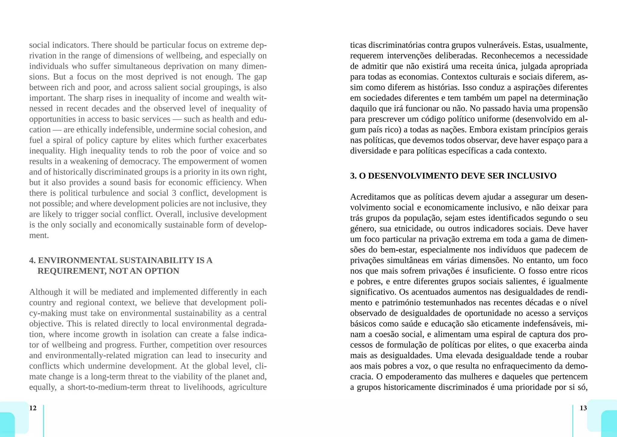 12 13
social indicators. There should be particular focus on extreme dep-
rivation in the range of dimensions of wellbeing, and especially on
individuals who suffer simultaneous deprivation on many dimen-
sions. But a focus on the most deprived is not enough. The gap
between rich and poor, and across salient social groupings, is also
important. The sharp rises in inequality of income and wealth wit-
nessed in recent decades and the observed level of inequality of
opportunities in access to basic services — such as health and edu-
cation — are ethically indefensible, undermine social cohesion, and
fuel a spiral of policy capture by elites which further exacerbates
inequality. High inequality tends to rob the poor of voice and so
results in a weakening of democracy. The empowerment of women
and of historically discriminated groups is a priority in its own right,
but it also provides a sound basis for economic efficiency. When
there is political turbulence and social 3 conflict, development is
not possible; and where development policies are not inclusive, they
are likely to trigger social conflict. Overall, inclusive development
is the only socially and economically sustainable form of develop-
ment.
4. ENVIRONMENTAL SUSTAINABILITY IS A
REQUIREMENT, NOT AN OPTION
Although it will be mediated and implemented differently in each
country and regional context, we believe that development poli-
cy-making must take on environmental sustainability as a central
objective. This is related directly to local environmental degrada-
tion, where income growth in isolation can create a false indica-
tor of wellbeing and progress. Further, competition over resources
and environmentally-related migration can lead to insecurity and
conflicts which undermine development. At the global level, cli-
mate change is a long-term threat to the viability of the planet and,
equally, a short-to-medium-term threat to livelihoods, agriculture
ticas discriminatórias contra grupos vulneráveis. Estas, usualmente,
requerem intervenções deliberadas. Reconhecemos a necessidade
de admitir que não existirá uma receita única, julgada apropriada
para todas as economias. Contextos culturais e sociais diferem, as-
sim como diferem as histórias. Isso conduz a aspirações diferentes
em sociedades diferentes e tem também um papel na determinação
daquilo que irá funcionar ou não. No passado havia uma propensão
para prescrever um código político uniforme (desenvolvido em al-
gum país rico) a todas as nações. Embora existam princípios gerais
nas políticas, que devemos todos observar, deve haver espaço para a
diversidade e para políticas específicas a cada contexto.
3. O DESENVOLVIMENTO DEVE SER INCLUSIVO
Acreditamos que as políticas devem ajudar a assegurar um desen-
volvimento social e economicamente inclusivo, e não deixar para
trás grupos da população, sejam estes identificados segundo o seu
género, sua etnicidade, ou outros indicadores sociais. Deve haver
um foco particular na privação extrema em toda a gama de dimen-
sões do bem-estar, especialmente nos indivíduos que padecem de
privações simultâneas em várias dimensões. No entanto, um foco
nos que mais sofrem privações é insuficiente. O fosso entre ricos
e pobres, e entre diferentes grupos sociais salientes, é igualmente
significativo. Os acentuados aumentos nas desigualdades de rendi-
mento e património testemunhados nas recentes décadas e o nível
observado de desigualdades de oportunidade no acesso a serviços
básicos como saúde e educação são eticamente indefensáveis, mi-
nam a coesão social, e alimentam uma espiral de captura dos pro-
cessos de formulação de políticas por elites, o que exacerba ainda
mais as desigualdades. Uma elevada desigualdade tende a roubar
aos mais pobres a voz, o que resulta no enfraquecimento da demo-
cracia. O empoderamento das mulheres e daqueles que pertencem
a grupos historicamente discriminados é uma prioridade por si só,
 