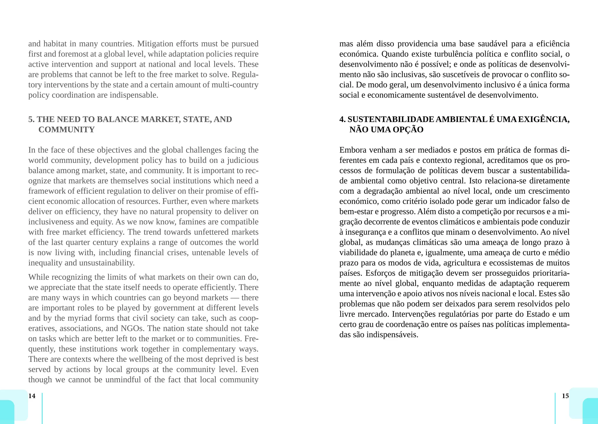 14 15
and habitat in many countries. Mitigation efforts must be pursued
first and foremost at a global level, while adaptation policies require
active intervention and support at national and local levels. These
are problems that cannot be left to the free market to solve. Regula-
tory interventions by the state and a certain amount of multi-country
policy coordination are indispensable.
5. THE NEED TO BALANCE MARKET, STATE, AND
COMMUNITY
In the face of these objectives and the global challenges facing the
world community, development policy has to build on a judicious
balance among market, state, and community. It is important to rec-
ognize that markets are themselves social institutions which need a
framework of efficient regulation to deliver on their promise of effi-
cient economic allocation of resources. Further, even where markets
deliver on efficiency, they have no natural propensity to deliver on
inclusiveness and equity. As we now know, famines are compatible
with free market efficiency. The trend towards unfettered markets
of the last quarter century explains a range of outcomes the world
is now living with, including financial crises, untenable levels of
inequality and unsustainability.
While recognizing the limits of what markets on their own can do,
we appreciate that the state itself needs to operate efficiently. There
are many ways in which countries can go beyond markets — there
are important roles to be played by government at different levels
and by the myriad forms that civil society can take, such as coop-
eratives, associations, and NGOs. The nation state should not take
on tasks which are better left to the market or to communities. Fre-
quently, these institutions work together in complementary ways.
There are contexts where the wellbeing of the most deprived is best
served by actions by local groups at the community level. Even
though we cannot be unmindful of the fact that local community
mas além disso providencia uma base saudável para a eficiência
económica. Quando existe turbulência política e conflito social, o
desenvolvimento não é possível; e onde as políticas de desenvolvi-
mento não são inclusivas, são suscetíveis de provocar o conflito so-
cial. De modo geral, um desenvolvimento inclusivo é a única forma
social e economicamente sustentável de desenvolvimento.
4. SUSTENTABILIDADEAMBIENTALÉ UMAEXIGÊNCIA,
NÃO UMA OPÇÃO
Embora venham a ser mediados e postos em prática de formas di-
ferentes em cada país e contexto regional, acreditamos que os pro-
cessos de formulação de políticas devem buscar a sustentabilida-
de ambiental como objetivo central. Isto relaciona-se diretamente
com a degradação ambiental ao nível local, onde um crescimento
económico, como critério isolado pode gerar um indicador falso de
bem-estar e progresso. Além disto a competição por recursos e a mi-
gração decorrente de eventos climáticos e ambientais pode conduzir
à insegurança e a conflitos que minam o desenvolvimento. Ao nível
global, as mudanças climáticas são uma ameaça de longo prazo à
viabilidade do planeta e, igualmente, uma ameaça de curto e médio
prazo para os modos de vida, agricultura e ecossistemas de muitos
países. Esforços de mitigação devem ser prosseguidos prioritaria-
mente ao nível global, enquanto medidas de adaptação requerem
uma intervenção e apoio ativos nos níveis nacional e local. Estes são
problemas que não podem ser deixados para serem resolvidos pelo
livre mercado. Intervenções regulatórias por parte do Estado e um
certo grau de coordenação entre os países nas políticas implementa-
das são indispensáveis.
 