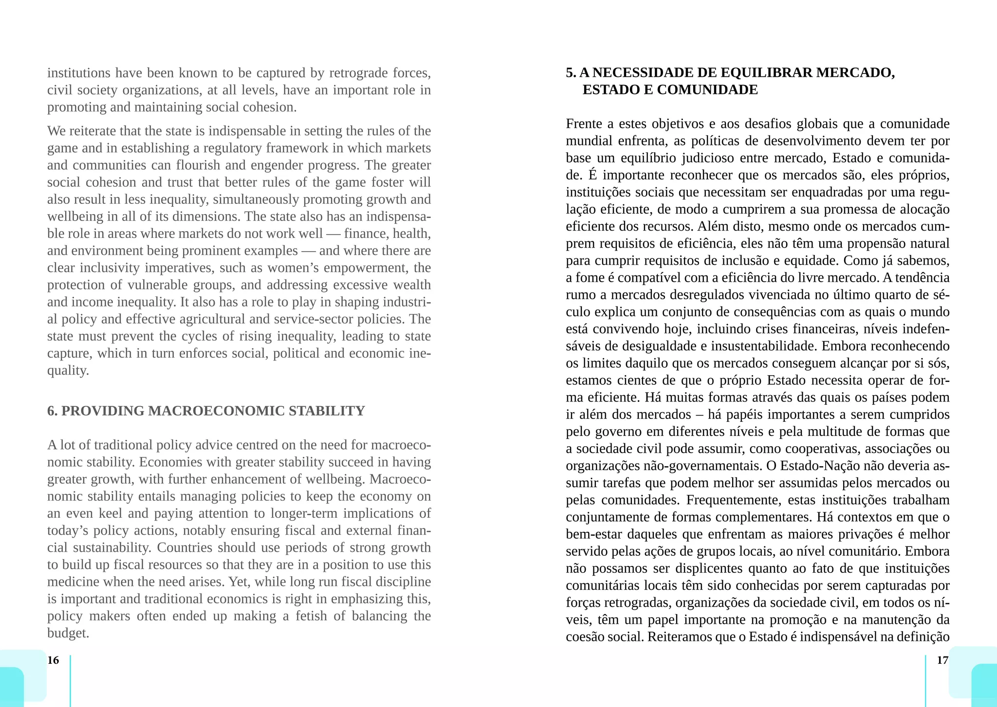 16 17
institutions have been known to be captured by retrograde forces,
civil society organizations, at all levels, have an important role in
promoting and maintaining social cohesion.
We reiterate that the state is indispensable in setting the rules of the
game and in establishing a regulatory framework in which markets
and communities can flourish and engender progress. The greater
social cohesion and trust that better rules of the game foster will
also result in less inequality, simultaneously promoting growth and
wellbeing in all of its dimensions. The state also has an indispensa-
ble role in areas where markets do not work well — finance, health,
and environment being prominent examples — and where there are
clear inclusivity imperatives, such as women’s empowerment, the
protection of vulnerable groups, and addressing excessive wealth
and income inequality. It also has a role to play in shaping industri-
al policy and effective agricultural and service-sector policies. The
state must prevent the cycles of rising inequality, leading to state
capture, which in turn enforces social, political and economic ine-
quality.
6. PROVIDING MACROECONOMIC STABILITY
A lot of traditional policy advice centred on the need for macroeco-
nomic stability. Economies with greater stability succeed in having
greater growth, with further enhancement of wellbeing. Macroeco-
nomic stability entails managing policies to keep the economy on
an even keel and paying attention to longer-term implications of
today’s policy actions, notably ensuring fiscal and external finan-
cial sustainability. Countries should use periods of strong growth
to build up fiscal resources so that they are in a position to use this
medicine when the need arises. Yet, while long run fiscal discipline
is important and traditional economics is right in emphasizing this,
policy makers often ended up making a fetish of balancing the
budget.
5. A NECESSIDADE DE EQUILIBRAR MERCADO,
ESTADO E COMUNIDADE
Frente a estes objetivos e aos desafios globais que a comunidade
mundial enfrenta, as políticas de desenvolvimento devem ter por
base um equilíbrio judicioso entre mercado, Estado e comunida-
de. É importante reconhecer que os mercados são, eles próprios,
instituições sociais que necessitam ser enquadradas por uma regu-
lação eficiente, de modo a cumprirem a sua promessa de alocação
eficiente dos recursos. Além disto, mesmo onde os mercados cum-
prem requisitos de eficiência, eles não têm uma propensão natural
para cumprir requisitos de inclusão e equidade. Como já sabemos,
a fome é compatível com a eficiência do livre mercado. A tendência
rumo a mercados desregulados vivenciada no último quarto de sé-
culo explica um conjunto de consequências com as quais o mundo
está convivendo hoje, incluindo crises financeiras, níveis indefen-
sáveis de desigualdade e insustentabilidade. Embora reconhecendo
os limites daquilo que os mercados conseguem alcançar por si sós,
estamos cientes de que o próprio Estado necessita operar de for-
ma eficiente. Há muitas formas através das quais os países podem
ir além dos mercados – há papéis importantes a serem cumpridos
pelo governo em diferentes níveis e pela multitude de formas que
a sociedade civil pode assumir, como cooperativas, associações ou
organizações não-governamentais. O Estado-Nação não deveria as-
sumir tarefas que podem melhor ser assumidas pelos mercados ou
pelas comunidades. Frequentemente, estas instituições trabalham
conjuntamente de formas complementares. Há contextos em que o
bem-estar daqueles que enfrentam as maiores privações é melhor
servido pelas ações de grupos locais, ao nível comunitário. Embora
não possamos ser displicentes quanto ao fato de que instituições
comunitárias locais têm sido conhecidas por serem capturadas por
forças retrogradas, organizações da sociedade civil, em todos os ní-
veis, têm um papel importante na promoção e na manutenção da
coesão social. Reiteramos que o Estado é indispensável na definição
 