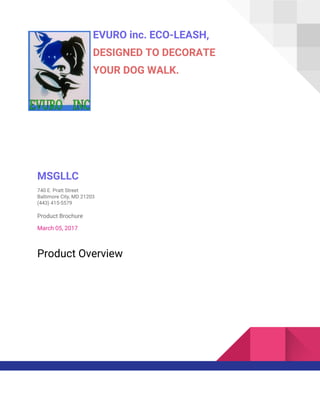 EVURO inc. ECO-LEASH,
DESIGNED TO DECORATE
YOUR DOG WALK.
MSGLLC
740 E. Pratt Street
Baltimore City, MD 21203
(443) 415-5579
Product Brochure
March 05, 2017
Product Overview
 