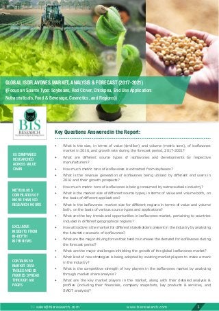 Key Questions Answered in the Report:
•	 What is the size, in terms of value ($million) and volume (metric tons), of isoflavones
market in 2016, and growth rate during the forecast period, 2017-2021?
•	 What are different source types of isoflavones and developments by respective
manufacturers?
•	 How much metric tons of isoflavones is extracted from soybeans?
•	 What is the revenue generation of isoflavones being utilized by different end users in
2016 and their growth prospects?
•	 How much metric tons of isoflavones is being consumed by nutraceuticals industry?
•	 What is the market size of different source types, in terms of value and volume both, on
the basis of different applications?
•	 What is the isoflavones  market size for different regions in terms of value and volume
both, on the basis of various source types and applications?
•	 What are the key trends and opportunities in isoflavones market, pertaining to countries
included in different geographical regions?
•	 How attractive is the market for different stakeholders present in the industry by analyzing
the futuristic scenario of isoflavones?
•	 What are the major driving forces that tend to increase the demand for isoflavones during
the forecast period?
•	 What are the major challenges inhibiting the growth of the global isoflavones market?
•	 What kind of new strategies is being adopted by existing market players to make a mark
in the industry?
•	 What is the competitive strength of key players in the isoflavones market by analyzing
through market share analysis?
•	 What are the key market players in the market, along with their detailed analysis 
profiles (including their financials, company snapshots, key products  services, and
SWOT analysis)?
 sales@bisresearch.com www.bisresearch.com 1
65 COMPANIES
RESEARCHED
ACROSS VALUE
CHAIN
METICULOUS
COMPILATION OF
MORE THAN 500
RESEARCH HOURS
EXCLUSIVE
INSIGHTS FROM
IN-DEPTH
INTERVIEWS
CONTAINS 59
MARKET DATA
TABLES AND 82
FIGURES SPREAD
THROUGH 188
PAGES
GLOBAL ISOFLAVONES MARKET, ANALYSIS  FORECAST (2017-2021)
((Focus on Source Type: Soybeans, Red Clover, Chickpea, End Use Application:
Nutraceuticals, Food  Beverage, Cosmetics, and Regions))
 