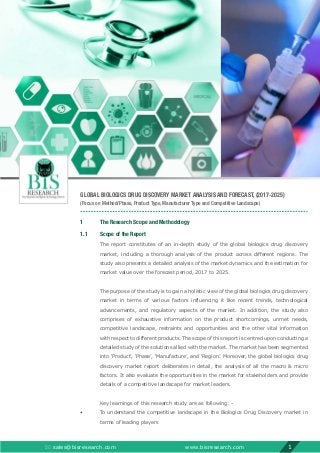 GLOBAL BIOLOGICS DRUG DISCOVERY MARKET ANALYSIS AND FORECAST, (2017-2025)
(Focus on Method/Phase, Product Type, Manufacturer Type and Competitive Landscape)
1	 The Research Scope and Methodology
1.1	 Scope of the Report
	The report constitutes of an in-depth study of the global biologics drug discovery
market, including a thorough analysis of the product across different regions. The
study also presents a detailed analysis of the market dynamics and the estimation for
market value over the forecast period, 2017 to 2025.
	The purpose of the study is to gain a holistic view of the global biologics drug discovery
market in terms of various factors influencing it like recent trends, technological
advancements, and regulatory aspects of the market. In addition, the study also
comprises of exhaustive information on the product shortcomings, unmet needs,
competitive landscape, restraints and opportunities and the other vital information
with respect to different products. The scope of this report is centred upon conducting a
detailed study of the solutions allied with the market. The market has been segmented
into ‘Product’, ‘Phase’, ‘Manufacture’, and ‘Region’. Moreover, the global biologics drug
discovery market report deliberates in detail, the analysis of all the macro  micro
factors. It also evaluate the opportunities in the market for stakeholders and provide
details of a competitive landscape for market leaders.
	 Key learnings of this research study are as following: -
•	To understand the competitive landscape in the Biologics Drug Discovery market in
terms of leading players
 sales@bisresearch.com www.bisresearch.com 1
 