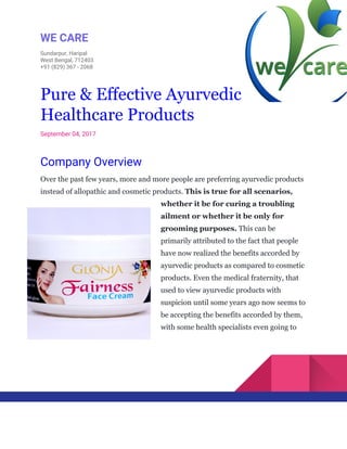  
WE​ ​CARE 
Sundarpur,​ ​Haripal 
West​ ​Bengal,​ ​712403 
+91​ ​(829)​ ​367​ ​-​ ​2068 
 
 
Pure​ ​&​ ​Effective​ ​Ayurvedic
Healthcare​ ​Products 
September​ ​04,​ ​2017 
Company​ ​Overview 
Over​ ​the​ ​past​ ​few​ ​years,​ ​more​ ​and​ ​more​ ​people​ ​are​ ​preferring​ ​ayurvedic​ ​products
instead​ ​of​ ​allopathic​ ​and​ ​cosmetic​ ​products.​ ​​This​ ​is​ ​true​ ​for​ ​all​ ​scenarios,
whether​ ​it​ ​be​ ​for​ ​curing​ ​a​ ​troubling
ailment​ ​or​ ​whether​ ​it​ ​be​ ​only​ ​for
grooming​ ​purposes.​​ ​This​ ​can​ ​be
primarily​ ​attributed​ ​to​ ​the​ ​fact​ ​that​ ​people
have​ ​now​ ​realized​ ​the​ ​benefits​ ​accorded​ ​by
ayurvedic​ ​products​ ​as​ ​compared​ ​to​ ​cosmetic
products.​ ​Even​ ​the​ ​medical​ ​fraternity,​ ​that
used​ ​to​ ​view​ ​ayurvedic​ ​products​ ​with
suspicion​ ​until​ ​some​ ​years​ ​ago​ ​now​ ​seems​ ​to
be​ ​accepting​ ​the​ ​benefits​ ​accorded​ ​by​ ​them,
with​ ​some​ ​health​ ​specialists​ ​even​ ​going​ ​to
 
 
 
 
 