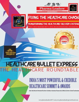 HEALTHCARE BULLET EXPRESS
THE HEALTHCARE ROUNDTABLE
FIXING THE HEALTHCARE CHAOS
Transforming THE healthcare delivery systems
Friday, 22nd December 2017, hotel Sahara Star,Mumbai, MaharashtraFriday, 22nd December 2017, hotel Sahara Star,Mumbai, Maharashtra
Asia’s Most Analytical News Media in Healthcare Communications
www.pharmaleaders.tv
Pharma LeadersPharma LeadersTM
PHARMA
LEADERS
POWERBRAND
AWARDS
2017
WHERE MEETSHEALTHCARE
WITH INNOVATIONS!
INDIA’S NO 1HEALTHCARE
AWARDS
10th
Pharmaceutical
Leadership Summit & Business
Leadership Awards
2017
TM
Annual
TM
10
PHARMALEADERSPOWER
BRANDAWARDS2017
India’s Most Decisive & Definitative Healthcare Leadership Awards
www.pharmaleaderspowerbrand.com
POWER
PHARMA
LEADERS
PHARMA
LEADERS
BRAND
INDIA’SMOSTPOWERFUL&CREDIBLE
HEALTHCARESUMMIT&AWARDS
India'sOnlyDedicatedCelebrationOfExcellenceInHealthcareInnovation,Pharmaceutical&MedicalExcellence&BrandTransformation.
www.pharmaleaders2017.com,www.pharmaleaderspowerbrand.com
 