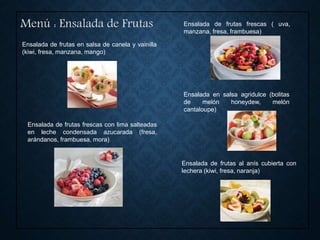 Ensalada de frutas en salsa de canela y vainilla
(kiwi, fresa, manzana, mango)
Menú : Ensalada de Frutas Ensalada de frutas frescas ( uva,
manzana, fresa, frambuesa)
Ensalada de frutas al anís cubierta con
lechera (kiwi, fresa, naranja)
Ensalada en salsa agridulce (bolitas
de melón honeydew, melón
cantaloupe)
Ensalada de frutas frescas con lima salteadas
en leche condensada azucarada (fresa,
arándanos, frambuesa, mora)
 
