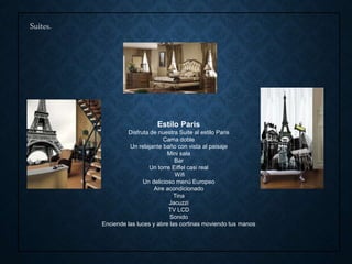 Suites.
Estilo Paris
Disfruta de nuestra Suite al estilo Paris
Cama doble
Un relajante baño con vista al paisaje
Mini sala
Bar
Un torre Eiffel casi real
Wifi
Un delicioso menú Europeo
Aire acondicionado
Tina
Jacuzzi
TV LCD
Sonido
Enciende las luces y abre las cortinas moviendo tus manos
 