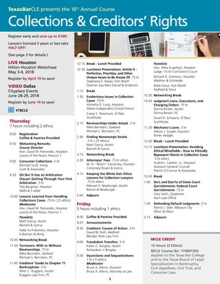 2
MCLE CREDIT
#TBCLE
12 Hours (3 Ethics)
MCLE Course No: 174001283
Applies to the Texas Bar College
and to the Texas Board of Legal
Specialization in Bankruptcy,
Civil Appellate, Civil Trial, and
Consumer Law.
Register early and save up to $100!
Lawyers licensed 5 years or less take
HALF OFF!
(See page 3 for details.)
LIVE Houston
Hilton Houston Westchase
May 3-4, 2018
Register by April 19 to save!
VIDEO Dallas
Cityplace Events
June 28-29, 2018
Register by June 14 to save!
Thursday
7 hours including 2 ethics
8:00 	 Registration
	 Coffee & Pastries Provided
8:50 	 Welcoming Remarks
	 Course Director
	 Hon. David M. Patronella, Houston
	 Justice of the Peace, Precinct 1
9:00 	 Consumer Collections .5 hr
	 Michael Scott, Irving
	 Scott & Associates
9:30 	 Oh No! It Has an Arbitration
Clause! Getting Through Your First
Arbitration .5 hr
	 Trey Bergman, Houston
	 Wells & Cuellar
10:00	 Lessons Learned from Handling
Collections Cases .75 hr (.25 ethics)
	 Moderator
	 Hon. David M. Patronella, Houston
	 Justice of the Peace, Precinct 1
	 Panelists
	 Matt Garcia, Austin
	 Barnett & Garcia
	 Holly Vu-Fulkerson, Houston
	 Fulkerson & Wing
10:45	 Networking Break
11:00	 Turnovers: With or Without
Receiverships .75 hr
	 Mike Bernstein, Garland
	 Michael S. Bernstein, PC
11:45	 Creditors' Guide to Chapter 11
Bankruptcies .5 hr
	 Peter C. Ruggero, Austin
	 Ruggero Law Firm, PC
12:15	 Break - Lunch Provided
12:30	 Luncheon Presentation: Article 9 -
	 Perfection, Priorities, and Other
Unique Issues to Be Aware Of .75 hr
	 Stephanie E. Kaiser, Fort Worth
	 Doerner Saunders Daniel & Anderson
1:15	 Break
1:30	 Evidentiary Issues in Collection
Cases .75 hr
	 Johnetta D. Lang, Houston
	 Aldine Independent School District
	 Casey S. Stevenson, El Paso
	ScottHulse
2:15	 Receiverships Under Attack .5 hr
	 Mike Bernstein, Garland
	 Michael S. Bernstein, PC
2:45 	 Finding Nonexempt Assets
	 .5 hr (.25 ethics)
	 Matt Garcia, Austin
	 Barnett & Garcia
3:15	 Networking Break
3:30 	 Attorneys' Fees .75 hr ethics
	 M. H. “Butch” Cersonsky, Houston
	 Cersonsky Rosen & Garcia
4:15 	 Keeping the White Hat: Ethics
Lessons for Collection Lawyers
.75 hr ethics
	 Manuel H. Newburger, Austin
	 Barron & Newburger
5:00 	 Adjourn
Friday
5 hours including 1 ethics
8:00 	 Coffee & Pastries Provided
8:25 	 Announcements
8:30 	 Creditors' Causes of Action .5 hr
	 David W. Roth, Bedford
	 Blenden Roth Law Firm
9:00 	 Fraudulent Transfers .5 hr
	 Karen C. Burgess, Austin
	 Richardson + Burgess
9:30	 Injunctions and Sequestrations
	 1 hr (.5 ethics)
	 Moderator
	 Bruce A. Atkins, Houston
	 Bruce A. Atkins, Attorney at Law
	 Panelists
	 Hon. Mike Engelhart, Houston
	 Judge, 151st Civil District Court
	 Richard A. Simmons, Houston
	 Waldron & Schneider
	 Mark Stout, Fort Worth
	 Padfield & Stout
10:30	 Networking Break
10:45	 Judgment Liens, Executions, and
Charging Orders .75 hr
	 Donna Brown, Austin
	 Donna Brown, PC
	 Stuart R. Schwartz, El Paso
	ScottHulse
11:30	 Mechanic's Liens .5 hr
	 Allison J. Snyder, Houston
	 Porter Hedges
12:00	 Break - Lunch Provided
12:15	 Luncheon Presentation: Avoiding
Ethical Minefields - How to Ethically
Represent Clients in Collection Cases
.5 hr ethics
	 Audrie L. Lawton, Jr., Houston
	 Assistant General Counsel
	 Patrick O'Connor & Associates
12:45	 Break
1:00 	 Do's and Don'ts of State Court
Garnishments: Federal Court
Garnishments .75 hr
	 Gary Hach, Grapevine
	 Hach Law Office
1:45 	 Defending Default Judgments .5 hr
	 Patrick J. Dyer, Missouri City
	 Olson & Olson
2:15 	 Adjourn
Collections & Creditors’ Rights
TexasBarCLE presents the 16th
Annual Course
 