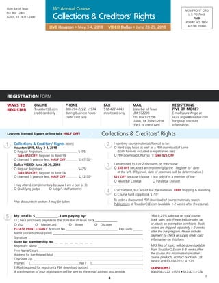 NON PROFIT ORG
U.S. POSTAGE
PAID
PERMIT NO. 1804
AUSTIN, TEXAS
State Bar of Texas
P.O. Box 12487
Austin, TX 78711-2487
4
REGISTRATION FORM
WAYS TO
REGISTER
ONLINE
TexasBarCLE.com
credit card only
PHONE
800-204-2222, x1574
during business hours
credit card only
FAX
512-427-4443
credit card only
MAIL
State Bar of Texas
LB# 972298
P.O. Box 972298
Dallas, TX 75397-2298
check or credit card
REGISTERING
FIVE OR MORE?
E-mail Laura Angle at
laura.angle@texasbar.com
for group discount
information.
1 2
3
4
5 My total is $_____________. I am paying by:
¡ Check (enclosed) payable to the State Bar of Texas for $______________
¡ Visa ¡ Mastercard ¡ Amex ¡ Discover
PLEASE PRINT LEGIBLY Account No.________________________________ Exp. Date_______
Name on card (Please print)_________________________________________________________
Signature________________________________________________________________________
State Bar Membership No. __ __ __ __ __ __ __ __
Registrant Name__________________________________________________________________
Firm Name/Court__________________________________________________________________
Address for Bar-Related Mail________________________________________________________
City/State Zip_____________________________________________________________________
Phone ( )_______________________________Fax ( )________________________________
E-Mail (required for registrant’s PDF download option):__________________________________
A confirmation of your registration will be sent to the e-mail address you provide.
†
Plus 8.25% sales tax on total course
book sales only. Please include sales tax
or attach an exemption certificate. Book
orders are shipped separately 1-2 weeks
after the live program. Please include
payment by check or supply credit card
information on this form.
MP3 files of topics will be downloadable
from TexasBarCLE.com 6-8 weeks after
the course. For information on other
course products, contact our Flash CLE
service at 800-204-2222, x1575.
QUESTIONS?
800-204-2222, x1574 • 512-427-1574
JZ
LIVE Houston • May 3-4, 2018 VIDEO Dallas • June 28-29, 2018
Lawyers licensed 5 years or less take HALF OFF! Collections & Creditors’ Rights
Collections & Creditors’ Rights [8085]
Houston LIVE, May 3-4, 2018
¡	Regular Registrant........................................ $495
	 Take $50 OFF: Register by April 19
¡	Licensed 5 years or less, HALF OFF.............. $247.50*
Dallas VIDEO, June 28-29, 2018
¡	Regular Registrant........................................ $425
	 Take $50 OFF: Register by June 14
¡	Licensed 5 years or less, HALF OFF.............. $212.50*
I may attend complimentary because I am a (see p. 3):
¡	Qualifying judge ¡ Judge’s staff attorney
*No discounts in section 3 may be taken.
I want my course materials format to be:
¡	Hard copy book as well as a PDF download of same
	 (both formats included in registration fee)
¡	PDF download ONLY so I’ll take $25 OFF
I am entitled to 1 or 2 discounts on the course:
¡	$50 OFF because I am registering by the “Register by” date
	 at the left. (If by mail, date of postmark will be determinative.)
$25 OFF because (choose 1 box only) I’m a member of the:
¡	Texas Bar College	 ¡ Paralegal Division
I can’t attend, but would like the materials. FREE Shipping & Handling
¡	Course hard copy book $155†
To order a discounted PDF download of course materials, search
Publications at TexasBarCLE.com (available 1-2 weeks after the course).
Collections & Creditors’ Rights
16th
Annual Course
 