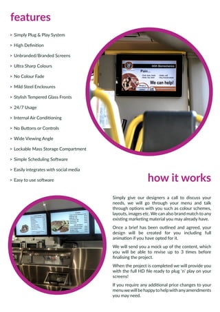 features
>> Simply Plug & Play System
>> High Definition
>> Unbranded/Branded Screens
>> Ultra Sharp Colours
>> No Colour Fade
>> Mild Steel Enclosures
>> Stylish Tempered Glass Fronts
>> 24/7 Usage
>> Internal Air Conditioning
>> No Buttons or Controls
>> Wide Viewing Angle
>> Lockable Mass Storage Compartment
>> Simple Scheduling Software
>> Easily integrates with social media
>> Easy to use software
Simply give our designers a call to discuss your
needs, we will go through your menu and talk
through options with you such as colour schemes,
layouts, images etc. We can also brand match to any
existing marketing material you may already have.
Once a brief has been outlined and agreed, your
design will be created for you including full
animation if you have opted for it.
We will send you a mock up of the content, which
you will be able to revise up to 3 times before
finalising the project.
When the project is completed we will provide you
with the full HD file ready to plug ‘n’ play on your
screens!
If you require any additional price changes to your
menuwewillbehappytohelpwithanyamendments
you may need.
how it works
 
