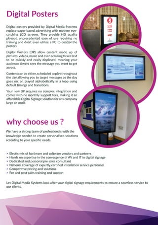 why choose us ?
>
>
> Dedicated and personal pre sales consultant
>
>
> Pre and post sales training and support
our clients.
Digital posters provided by Digital Media Systems
catching LCD screens. They provide HD quality
playout, unprecedented ease of use requiring no
posters
Digital Posters (DP) allow content made up of
to be quickly and easily displayed, meaning your
audience always sees the message you want to get
across.
Content can be either, scheduled to playthroughout
the day allowing you to target messages as the day
comes with no monthly support fees, making it an
large or small.
Digital Posters
 