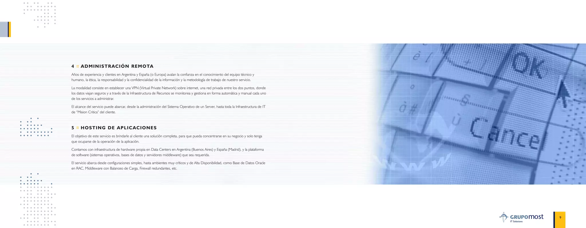 9
4 :: ADMINISTRACIÓN REMOTA
Años de experiencia y clientes en Argentina y España (o Europa) avalan la confianza en el conocimiento del equipo técnico y
humano, la ética, la responsabilidad y la confidencialidad de la información y la metodología de trabajo de nuestro servicio.
La modalidad consiste en establecer una VPN (Virtual Private Network) sobre internet, una red privada entre los dos puntos, donde
los datos viajan seguros y a través de la Infraestructura de Recursos se monitorea y gestiona en forma automática y manual cada uno
de los servicios a administrar.
El alcance del servicio puede abarcar, desde la administración del Sistema Operativo de un Server, hasta toda la Infraestructura de IT
de “Mision Critica” del cliente.
5 :: HOSTING DE APLICACIONES
El objetivo de este servicio es brindarle al cliente una solución completa, para que pueda concentrarse en su negocio y solo tenga
que ocuparse de la operación de la aplicación.
Contamos con infraestructura de hardware propia en Data Centers en Argentina (Buenos Aires) y España (Madrid), y la plataforma
de software (sistemas operativos, bases de datos y servidores middleware) que sea requerida.
El servicio abarca desde configuraciones simples, hasta ambientes muy críticos y de Alta Disponibilidad, como Base de Datos Oracle
en RAC, Middleware con Balanceo de Carga, Firewall redundantes, etc.
 