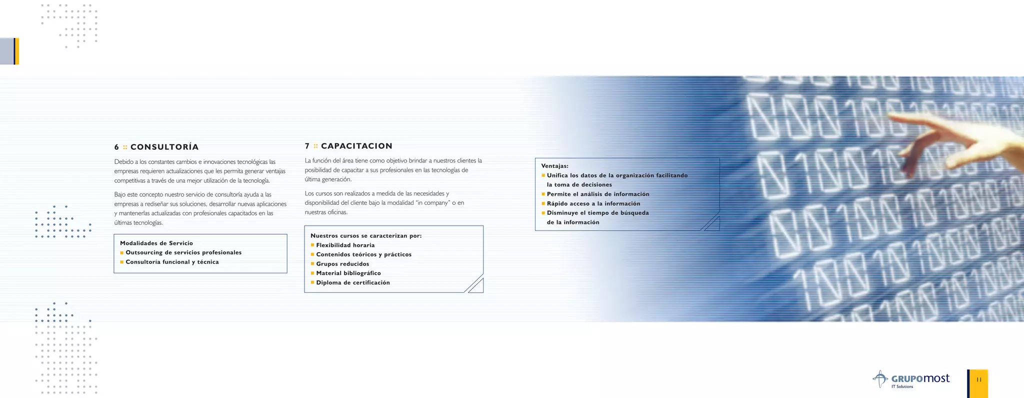 Ventajas:
Unifica los datos de la organización facilitando
la toma de decisiones
Permite el análisis de información
Rápido acceso a la información
Disminuye el tiempo de búsqueda
de la información
11
6 :: CONSULTORÍA
Debido a los constantes cambios e innovaciones tecnológicas las
empresas requieren actualizaciones que les permita generar ventajas
competitivas a través de una mejor utilización de la tecnología.
Bajo este concepto nuestro servicio de consultoría ayuda a las
empresas a rediseñar sus soluciones, desarrollar nuevas aplicaciones
y mantenerlas actualizadas con profesionales capacitados en las
últimas tecnologías.
Modalidades de Servicio
Outsourcing de servicios profesionales
Consultoría funcional y técnica
7 :: CAPACITACION
La función del área tiene como objetivo brindar a nuestros clientes la
posibilidad de capacitar a sus profesionales en las tecnologías de
última generación.
Los cursos son realizados a medida de las necesidades y
disponibilidad del cliente bajo la modalidad “in company” o en
nuestras oficinas.
Nuestros cursos se caracterizan por:
Flexibilidad horaria
Contenidos teóricos y prácticos
Grupos reducidos
Material bibliográfico
Diploma de certificación
 