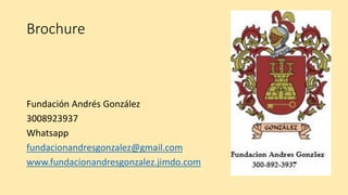 Brochure
Fundación Andrés González
3008923937
Whatsapp
fundacionandresgonzalez@gmail.com
www.fundacionandresgonzalez.jimdo.com
 