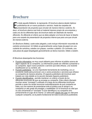 Lic. Urgencias Médicas y desastres Página 3
Brochure
s toda aquella folletería la represente. El brochure abarca desde trípticos
publicitarios de un nuevo producto o servicio, hasta las carpetas de
presentación de proyectos que circulan de manera interna o externa. Es
decir, el brochure abarca casi todo el material impreso propio de una empresa y
cada uno de los diferentes tipos de brochure debe ser diseñado de manera
diferente. Es diferente el criterio que se deba adoptar a la hora de hacer el diseño
para una carpeta de presentación de proyectos interna que para una que circule
de manera externa.
Un Brochure (folleto), suele estar plegado y solo incluye información resumida de
carácter promocional. Un folleto es generalmente varias hojas de papel con una
cubierta de cartulina y atadas con grapas, cuerdas o plástico. En contraste, una
sola pieza de papel desplegado generalmente se llama inserción, folleto o boletín.
El Brochure desempeña tres funciones:
 Función informativa: es muy usual utilizarlo para informar al público acerca de
algún aspecto de su compañía. La información puede ser referida a presentar a
su compañía, algún nuevo producto o servicio que ésta ofrezca, una reciente
modificación en su nombre, etc.
 Función publicitaria: es una importante herramienta de marketing y es un
excelente medio para promover uno o varios productos o servicios que ofrezca
su compañía de manera atractiva. El aspecto publicitario del brochure será
tratado con más detalle en la sección llamada Aspecto publicitario.
 Función identificadora: permite mantener un criterio a través de los
diferentes brochures de que se encarga su compañía. Este criterio (llamado
muchas veces “concepto”) unificado a lo largo de los diferentes brochures
permite a quien los reciba reconocer automáticamente de qué compañía se
trata y es una manera de presentarse ante el público que le otorga a su
compañía un alto grado de prestigio y credibilidad. En el brochure es vital que
no sea únicamente el “concepto” lo que identifique a su compañía sino
primeramente el Logo de la misma: un adecuado diseño de Logo es vital para
cualquier compañía, es la piedra fundacional de toda la estructura publicitaria.
E
 