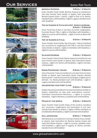 rail adventure 8 Days / 7 Nights
Rail Adventure, (5 transfers) in 2nd class from/to Swiss, border
or airport, Seat reservation for Bernina Express (coach and
train) and Glacier Express, 1 night in Lucerne, standard room,
with breakfast, 2 nights each in Lugano, St. Moritz, Zermatt,
standardroomwithbreakfast
Swiss Panoramic trains 6 Days / 5 Nights
Swiss Panoramic Trains (4 transfers) in 2nd class from/ to Swiss
border or airport, Seat reservation Glacier Express, Bernina
Express(train+coach),ExcursiontoGornergrat,2nightseachin
Zermatt + St. Moritz,standard room with breakfast, 1 night in
Lugano,standardroomwithbreakfast
Swiss Travel Pass 8 days in 2nd class, Excursion Jungfraujoch,
Excursion Mount Titlis, 2 nights in Interlaken with breakfast, 2
nights in Lucerne with breakfast, 1 night in Zurich or Basel with
breakfast
Top of Europe & Titlis 5 Days / 4 Nights
Swiss Transfer Ticket Combi: Top of Europe + Titlis (5 transfers)
incl. excursions to Jungfraujoch and Titlis in 2nd class from/to
Swiss border or airport, 2 nights in Interlaken with breakfast, 2
nightsinLucernewithbreakfast
Top of Europe & Titlis with Ext. Zurich or Basel
6 Days / 5 Nights
Glacier Express 3 Days / 2 Nights
Swiss Transfer Ticket Combi: Glacier Express (3 transfers) in 2nd
class from/to Swiss border or airport, Seat reservation Glacier
Express, 1 night in St. Moritz with breakfast, 1 night in Zermatt,
withbreakfast
Peaks of the world 5 Days / 4 Nights
Swiss Transfer Ticket Combi: Peaks of the world (5 transfers)
incl. excursions Jungfraujoch and Gornergrat in 2nd class
from/to Swiss border or airport, 2 nights in either Interlaken or
Grindelwaldwithbreakfast,2nightsinZermattwithbreakfast
Swiss Rail ToursOur Services
www.globaalnationdmc.com
bernina Express 3 Days / 2 Nights
Swiss Transfer Ticket Combi: Bernina, Express (3 transfers) in
2nd class from/to Swiss border or airport, Seat reservation
Bernina Express (train + coach), 1 night in Chur or St. Moritz,
standardroom,withbreakfast,1nightinLugano,standardroom
with breakfast
6 Days / 5 Nights
Starting
from
CHF
1475
Starting
from
CHF
1308
Starting
from
CHF
815
Starting
from
CHF
975
Starting
from
CHF
706
Starting
from
CHF
910
Starting
from
CHF
557
Starting
from
CHF
836
Golden-PassLine(4transfers)in1stclassfrom/toSwissborderor
airport, GoldenPass 1st class seat, reservations: Lucerne–
Interlaken–Zweisimmen–Montreux, 2 nights in Lucerne,
Interlaken, 1nightinMontreux,standardroomwithbreakfast
goldenpass tour first class
 
