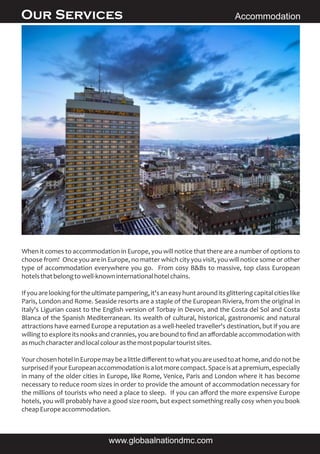 Our Services Accommodation
When it comes to accommodation in Europe, you will notice that there are a number of options to
choose from! Once you are in Europe, no matter which city you visit, you will notice some or other
type of accommodation everywhere you go. From cosy B&Bs to massive, top class European
hotelsthatbelongtowell-knowninternationalhotelchains.
Ifyouarelookingfortheultimatepampering,it'saneasyhuntarounditsglitteringcapitalcitieslike
Paris, London and Rome. Seaside resorts are a staple of the European Riviera, from the original in
Italy's Ligurian coast to the English version of Torbay in Devon, and the Costa del Sol and Costa
Blanca of the Spanish Mediterranean. Its wealth of cultural, historical, gastronomic and natural
attractions have earned Europe a reputation as a well-heeled traveller's destination, but if you are
willing to explore its nooks and crannies, you are bound to ﬁnd an aﬀordable accommodation with
asmuchcharacterandlocalcolourasthemostpopulartouristsites.
YourchosenhotelinEuropemaybealittlediﬀerenttowhatyouareusedtoathome,anddonotbe
surprisedifyourEuropeanaccommodationisalotmorecompact.Spaceisatapremium,especially
in many of the older cities in Europe, like Rome, Venice, Paris and London where it has become
necessary to reduce room sizes in order to provide the amount of accommodation necessary for
the millions of tourists who need a place to sleep. If you can aﬀord the more expensive Europe
hotels, you will probably have a good size room, but expect something really cosy when you book
cheapEuropeaccommodation.
www.globaalnationdmc.com
 