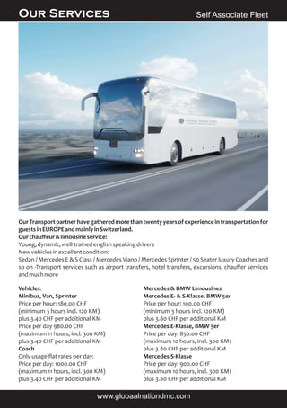 OurTransportpartnerhavegatheredmorethantwentyyearsofexperienceintransportationfor
guestsinEUROPEandmainlyinSwitzerland.
Ourchauﬀeur&limousineservice:
Young,dynamic,well-trainedenglishspeakingdrivers
Newvehiclesinexcellentcondition:
Sedan / Mercedes E & S Class / Mercedes Viano / Mercedes Sprinter / 50 Seater luxury Coaches and
so on -Transport services such as airport transfers, hotel transfers, excursions, chauﬀer services
andmuchmore
Vehicles:
Minibus, Van, Sprinter
Price per hour: 180.00 CHF
(minimum 3 hours incl. 120 KM)
plus 3.40 CHF per additional KM
Price per day 980.00 CHF
(maximum 11 hours, incl. 300 KM)
plus 3.40 CHF per additional KM
Coach
Only usage ﬂat rates per day:
Price per day: 1000.00 CHF
(maximum 11 hours, incl. 300 KM)
plus 3.40 CHF per additional KM
Mercedes & BMW Limousines
Mercedes E- & S-Klasse, BMW 5er
Price per hour: 100.00 CHF
(minimum 3 hours incl. 120 KM)
plus 3.80 CHF per additional KM
Mercedes E-Klasse, BMW 5er
Price per day: 850.00 CHF
(maximum 10 hours, incl. 300 KM)
plus 3.80 CHF per additional KM
Mercedes S-Klasse
Price per day: 900.00 CHF
(maximum 10 hours, incl. 300 KM)
plus 3.80 CHF per additional KM
Self Associate FleetOur Services
www.globaalnationdmc.com
Globaal Nation DMC“A journey is a discovery - not a destination”
 