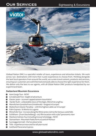 Globaal Nation DMC is a specialist retailer of tours, experiences and attraction tickets. We work
across 150+ destinations with more than 12,000 experiences to choose from. Working alongside
the best local operators from around the world, we curate travel content, products and services,
ensuring our customers are well informed and easily able to choose the right experience for them.
We deliver only the best to our agents, with all Global Nation DMC products handpicked by our
experttravelteam.
Ÿ AareGorgeTour-NEW!
Ÿ GrindelwaldFirst-heightofadventure
Ÿ Glacier3000–24snowcapped4000mmountains!
Ÿ HarderKulm-unbeatableviewsoftheEiger,Mönch&Jungfrau
Ÿ MannlichenGondolafromGrindelwald–longestinEurope!
Ÿ MatterhornGlacierParadise–withthehighestcablecarinEurope!
Ÿ PalmExpress-StMoritztoLugano
Ÿ RhineFallsTour-AcruisealongtheRhineandavisittothefamouswaterfalls
Ÿ Schilthorn-(fromStechelberg)–007ﬁlmlocationwitha360°panoramicview
Ÿ SherlockHolmesTourincludingGrosseScheidegg~NEW!
Ÿ Stanserhorn-MountainPeaksformaGuardofHonour
Ÿ SunneggaZermatt-thefunplacetobe
Ÿ Titlis-experiencesnowandfunallyearround
Ÿ GotthardPanoramaExpress
Sightseeing & ExcursionsOur Services
www.globaalnationdmc.com
Switzerland Mountain Excursions
 