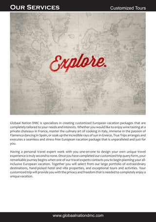 Globaal Nation DMC is specializes in creating customized European vacation packages that are
completely tailored to your needs and interests. Whether you would like to enjoy wine tasting at a
private chateaux in France, master the culinary art of cooking in Italy, immerse in the passion of
Flamenco dancing in Spain, or soak up the incredible rays of sun in Greece, True Trips arranges and
executes a seamless and stress-free European vacation package that is unparalleled and just for
you.
Having a personal travel expert work with you one-on-one to design your own unique travel
experienceistrulysecondtonone.Onceyouhavecompletedourcustomizedtripqueryform,your
remarkable journey begins when one of our travel experts contacts you to begin planning your all-
inclusive European vacation. Together you will select from our large portfolio of extraordinary
destinations, hand-picked hotel and villa properties, and exceptional tours and activities. Your
customized trip will provide you with the privacyand freedom that is needed to completely enjoy a
uniquevacation.
Customized ToursOur Services
www.globaalnationdmc.com
 