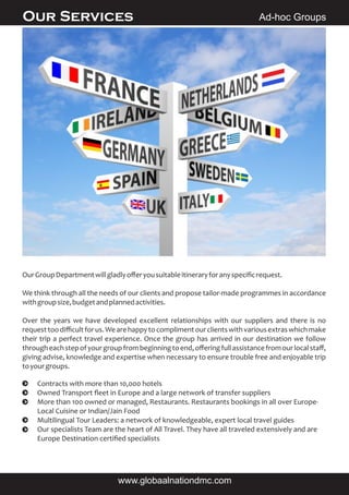 OurGroupDepartmentwillgladlyoﬀeryousuitableitineraryforanyspeciﬁcrequest.
We think through all the needs of our clients and propose tailor-made programmes in accordance
withgroupsize,budgetandplannedactivities.
Over the years we have developed excellent relationships with our suppliers and there is no
requesttoodiﬃcultforus.Wearehappytocomplimentourclientswithvariousextraswhichmake
their trip a perfect travel experience. Once the group has arrived in our destination we follow
througheachstepofyourgroupfrombeginningtoend,oﬀeringfullassistancefromourlocalstaﬀ,
giving advise, knowledge and expertise when necessary to ensure trouble free and enjoyable trip
toyourgroups.
Ad-hoc GroupsOur Services
www.globaalnationdmc.com
Contracts with more than 10,000 hotels
Owned Transport ﬂeet in Europe and a large network of transfer suppliers
More than 100 owned or managed, Restaurants. Restaurants bookings in all over Europe-
Local Cuisine or Indian/Jain Food
Multilingual Tour Leaders: a network of knowledgeable, expert local travel guides
Our specialists Team are the heart of All Travel. They have all traveled extensively and are
Europe Destination certiﬁed specialists
 