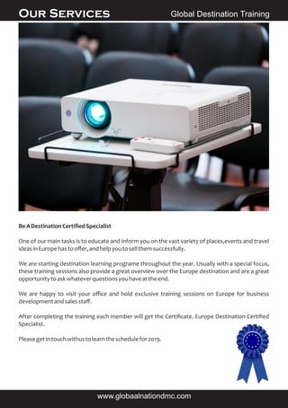 BeADestinationCertiﬁedSpecialist
One of our main tasks is to educate and inform you on the vast variety of places,events and travel
ideasinEuropehastooﬀer,andhelpyoutosellthemsuccessfully.
We are starting destination learning programe throughout the year. Usually with a special focus,
these training sessions also provide a great overview over the Europe destination and are a great
opportunitytoaskwhateverquestionsyouhaveattheend.
We are happy to visit your oﬃce and hold exclusive training sessions on Europe for business
developmentandsalesstaﬀ.
After completing the training each member will get the Certiﬁcate. Europe Destination Certiﬁed
Specialist.
Pleasegetintouchwithustolearntheschedulefor2019.
Global Destination TrainingOur Services
www.globaalnationdmc.com
 