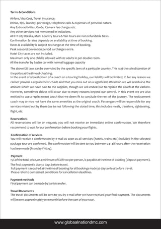 Terms&Conditions
The above EU laws can be overruled by the speciﬁc laws of a particular country. This is at the sole discretion of
thepoliceatthetimeofchecking.
In the event of a breakdown of a coach on a touring holiday, our liability will be limited; if, for any reason we
cannot provide a replacement coach and that you miss out on a signiﬁcant attraction we will reimburse the
amount which we have paid to the supplier, though we will endeavour to replace the coach at the earliest.
However, sometimes delays will occur due to many reasons beyond our control. In this event we are also
entitled to use a replacement coach that we deem ﬁt to conclude the rest of the journey. The replacement
coach may or may not have the same amenities as the original coach. Passengers will be responsible for any
services missed out by them due to not following the stated time; this includes meals, transfers, sightseeing,
ﬂight,etc.
Reservations
All reservations will be on request; you will not receive an immediate online conﬁrmation. We therefore
recommendtowaitforourconﬁrmationbeforebookingyourﬂights.
Conﬁrmationofservices
You will receive a conﬁrmation by e-mail as soon as all services (hotels, trains etc.) included in the selected
package tour are conﬁrmed. The conﬁrmation will be sent to you between 24- 48 hours after the reservation
hasbeenmade(Monday-Friday).
Payment
15%ofthetotalprice,oraminimumofEUR100perperson,ispayableatthetimeofbooking(depositpayment).
Theﬁnalpaymentisdue30daysbeforetravel.
Fullpaymentisrequiredatthetimeofbookingforallbookingsmade30daysorlessbeforetravel.
Pleaserefertoourterms&conditionsforcancellationdeadlines.
Paymentmethods
Finalpaymentcanbemadebybanktransfer.
TravelDocuments
The travel documents will be sent to you by e-mail after we have received your ﬁnal payment. The documents
willbesentapproximatelyonemonthbeforethestartofyourtour.
Airfare, Visa Cost, Travel Insurance.
Drinks, tips, laundry, porterage, telephone calls & expenses of personal nature.
Any Extra activities, Guide, Camera fee charges etc.
Any other services not mentioned in Inclusions.
All FIT City Breaks, Multi Country Tours & Van Tours are non refundable basis.
Conﬁrmation & rates depends on availability at time of booking.
Rates & availability is subject to change at the time of booking.
Peak season/Convention period surcharges extra.
Hotel City taxes are not included.
Maximum only one child is allowed with 02 adults in per double room.
All the transfer by Sedan car with normal luggage capacity
www.globaalnationdmc.com
 