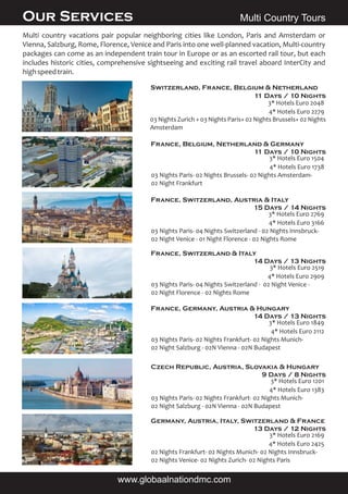 Multi country vacations pair popular neighboring cities like London, Paris and Amsterdam or
Vienna, Salzburg, Rome, Florence, Venice and Paris into one well-planned vacation, Multi-country
packages can come as an independent train tour in Europe or as an escorted rail tour, but each
includes historic cities, comprehensive sightseeing and exciting rail travel aboard InterCity and
highspeedtrain.
Switzerland, France, Belgium & Netherland
11 Days / 10 Nights
France, Belgium, Netherland & Germany
11 Days / 10 Nights
03 Nights Paris- 02 Nights Brussels- 02 Nights Amsterdam-
02 Night Frankfurt
03 Nights Zurich + 03 Nights Paris+ 02 Nights Brussels+ 02 Nights
Amsterdam
4* Hotels Euro 2279
3* Hotels Euro 2048
Multi Country Tours
4* Hotels Euro 1738
3* Hotels Euro 1504
France, Switzerland, Austria & Italy
15 Days / 14 Nights
03 Nights Paris- 04 Nights Switzerland - 02 Nights Innsbruck-
02 Night Venice - 01 Night Florence - 02 Nights Rome
4* Hotels Euro 3166
3* Hotels Euro 2769
France, Switzerland & Italy
14 Days / 13 Nights
03 Nights Paris- 04 Nights Switzerland - 02 Night Venice -
02 Night Florence - 02 Nights Rome
4* Hotels Euro 2909
3* Hotels Euro 2519
France, Germany, Austria & Hungary
14 Days / 13 Nights
03 Nights Paris- 02 Nights Frankfurt- 02 Nights Munich-
02 Night Salzburg - 02N Vienna - 02N Budapest
4* Hotels Euro 2112
3* Hotels Euro 1849
Czech Republic, Austria, Slovakia & Hungary
9 Days / 8 Nights
03 Nights Paris- 02 Nights Frankfurt- 02 Nights Munich-
02 Night Salzburg - 02N Vienna - 02N Budapest
4* Hotels Euro 1383
3* Hotels Euro 1201
Germany, Austria, Italy, Switzerland & France
13 Days / 12 Nights
02 Nights Frankfurt- 02 Nights Munich- 02 Nights Innsbruck-
02 Nights Venice- 02 Nights Zurich- 02 Nights Paris
4* Hotels Euro 2425
3* Hotels Euro 2169
Our Services
www.globaalnationdmc.com
 