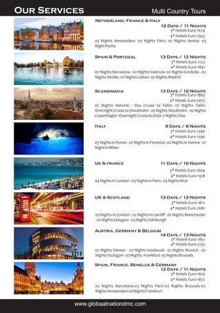 Multi Country Tours
Spain & Portugal 13 Days / 12 Nights
UK & Scotland 13 Days / 12 Nights
03 Nights in London - 02 Nights in Cardiﬀ - 02 Nights Manchester
-02NightsGlasgow-03NightsEdinburgh
Netherland, France & Italy
12 Days / 11 Nights
03 Nights Amsterdam- 03 Nights Paris- 02 Nights Venice- 03
NightRome
4* Hotels Euro 1955
3* Hotels Euro 1674
02 Nights Barcelona - 02 Nights Valencia- 02 Nights Cordoba - 02
NightsSeville-02NightsLisbon-02NightsMadrid
4* Hotels Euro 1841
3* Hotels Euro 2123
Scandinavia 13 Days / 12 Nights
02 Nights Helsinki - Day Cruise to Tallin- 02 Nights Tallin-
Overnight Cruise to Stockholm- 02 Nights Stockholm - 02 Nights
Copenhagen-OvernightCruisetoOslo-2NightsOslo
4* Hotels Euro 2075
3* Hotels Euro 1863
Italy 9 Days / 8 Nights
03 Nights in Rome - 02 Nights in Florence -02 Nights in Vienna - 01
NightinMilan
4* Hotels Euro 1596
3* Hotels Euro 1390
Uk & france 11 Days / 10 Nights
04NightsinLondon-03NightsinParis-03NightsNice
4* Hotels Euro 1918
3* Hotels Euro 1664
4* Hotels Euro 2081
3* Hotels Euro 1812
Austria, Germany & Belgium
14 Days / 13 Nights
02 Nights Vienna - 02 Nights Innsbruck - 02 Nights Munich - 02
NightsStuttgart-02Nights Frankfurt-03NightsBrussels
4* Hotels Euro 2135
3* Hotels Euro 1851
Spain, France, Benelux & Germany
12 Days / 11 Nights
02 Nights Barcelona-03 Nights Paris-02 Nights Brussels-02
NightsAmsterdam-02NightsFrankfurt
4* Hotels Euro 1872
3* Hotels Euro 1619
Our Services
www.globaalnationdmc.com
 