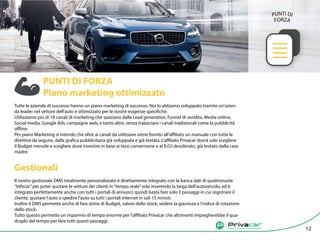 Agenzia di vendita auto tra privati
		
PUNTI DI FORZA 		
Piano marketing ottimizzato
Tutte le aziende di successo hanno un piano marketing di successo. Noi lo abbiamo sviluppato tramite un’azien-
da leader nel settore dell’auto e ottimizzato per le nostre esigenze specifiche.
Utilizziamo più di 18 canali di marketing che spaziano dalla Lead generation, Funnel di vendita, Media online,
Social media, Google Ads, campagne web, e tanto altro, senza tralasciare i canali tradizionali come la pubblicità
offline.
Per piano Marketing si intende che oltre ai canali da utilizzare viene fornito all’affiliato un manuale con tutte le
direttive da seguire, dalla grafica pubblicitaria già sviluppata e già testata. L’affiliato Privacar dovrà solo scegliere
il Budget mensile e scegliere dove investire in base ai tassi conversione e al R.O.I desiderato, già testato dalla casa
madre.
Gestionali
Il nostro gestionale DMS totalmente personalizzato è direttamente integrato con la banca dati di quattroruote
“Infocar”per poter quotare le vetture dei clienti in“tempo reale”solo inserendo la targa dell’autoveicolo, ed è
integrato perfettamente anche con tutti i portali di annunci; quindi basta fare solo 3 passaggi in cui registrare il
cliente, quotare l’auto e spedire l’auto su tutti i portali internet in soli 15 minuti.
Inoltre il DMS permette anche di fare stime di Budget, valore dello stock, vedere la giacenza e l’indice di rotazione
dello stock.
Tutto questo permette un risparmio di tempo enorme per l’affiliato Privacar che altrimenti impiegherebbe il qua-
druplo del tempo per fare tutti questi passaggi.
Agenzia di vendita auto tra privati
12
PUNTI DI
FORZA
 