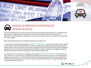 Agenzia di vendita auto tra privati
		
MODELLO OPERATIVO DI PRIVACAR		
Metodo di lavoro
Privacar ha creato da zero una nuova figura nel mondo delle auto: l’Agenzia di Vendita Auto, a cui affidare la pro-
pria auto per la vendita oppure per acquistare un’auto usata con tutti i servizi di una concessionaria.
Infatti, fino a ieri questa figura era inesistente e mai nessuno era riuscito a portare sul mercato un modello opera-
tivo simile a questo.
Oggi invece grazie all’innovativo modello operativo Privacar vediamo che:
1. Da un lato ci sono coloro che decidono di VENDERE LA PROPRIA AUTO tramite Privacar. Non saranno vincolati
a lasciare l’auto in conto vendita ma possono continuare a guidarla fino al giorno della vendita. Questo perché
Privacar non ha un Parco auto fisico, ma solo online, e inoltre il privato sarà senza pensieri fino al giorno della ven-
dita perché penserà a tutto Privacar (appuntamenti, telefonate, trattative, pagamenti e passaggio di proprietà),
che fornisce un servizio a 360° per il privato che vuole vendere la propria auto.
2. Dall’altro lato ci sono coloro che si rivolgono a Privacar per ACQUISTARE UN’AUTO USATA di un privato con
tutti i servizi di una concessionaria, come: garanzia guasti, finanziamenti, assicurazioni Rca, assicurazione furto,
noleggio lungo termine, ecc.). In questo modo, il cliente che decide di acquistare l’auto di un privato attraverso
Privacar evita perdite di tempo, stress, rischi, e incertezza di qualità sull’usato; ovvero i maggiori problemi nella
compravendita di auto tra privati.
Agenzia di vendita auto tra privati 7
MODELLO
OPERATIVO
 