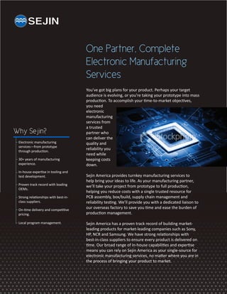 One Partner, Complete
                                      Electronic Manufacturing
                                      Services
                                      You’ve got big plans for your product. Perhaps your target
                                      audience is evolving, or you’re taking your prototype into mass
                                      production. To accomplish your time-to-market objectives,
                                      you need
                                      electronic
                                      manufacturing
                                      services from
                                      a trusted
Why Sejin?                            partner who
                                      can deliver the
 Electronic manufacturing             quality and
 services—from prototype
 through production.
                                      reliability you
                                      need while
 30+ years of manufacturing           keeping costs
 experience.                          down.
 In-house expertise in tooling and
 test development.                    Sejin America provides turnkey manufacturing services to
                                      help bring your ideas to life. As your manufacturing partner,
 Proven track record with leading     we’ll take your project from prototype to full production,
 OEMs.
                                      helping you reduce costs with a single trusted resource for
 Strong relationships with best-in-   PCB assembly, box/build, supply chain management and
 class suppliers.                     reliability testing. We’ll provide you with a dedicated liaison to
 On-time delivery and competitive
                                      our overseas factory to save you time and ease the burden of
 pricing.                             production management.

 Local program management.            Sejin America has a proven track record of building market-
                                      leading products for market-leading companies such as Sony,
                                      HP, NCR and Samsung. We have strong relationships with
                                      best-in-class suppliers to ensure every product is delivered on
                                      time. Our broad range of in-house capabilities and expertise
                                      means you can rely on Sejin America as your single-source for
                                      electronic manufacturing services, no matter where you are in
                                      the process of bringing your product to market.
 