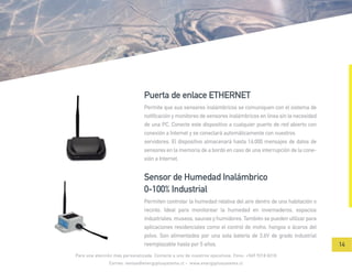 Permite que sus sensores inalámbricos se comuniquen con el sistema de
notificación y monitoreo de sensores inalámbricos en línea sin la necesidad
de una PC. Conecte este dispositivo a cualquier puerto de red abierto con
conexión a Internet y se conectará automáticamente con nuestros
servidores. El dispositivo almacenará hasta 16,000 mensajes de datos de
sensores en la memoria de a bordo en caso de una interrupción de la cone-
xión a Internet.
Puerta de enlace ETHERNET
Permiten controlar la humedad relativa del aire dentro de una habitación o
recinto. Ideal para monitorear la humedad en invernaderos, espacios
industriales, museos, saunas y humidores. También se pueden utilizar para
aplicaciones residenciales como el control de moho, hongos o ácaros del
polvo. Son alimentados por una sola batería de 3,6V de grado industrial
reemplazable hasta por 5 años.
Sensor de Humedad Inalámbrico
0-100% Industrial
Para una atención más personalizada. Contacte a uno de nuestros ejecutivos. Fono: +569 9218 8218
Correo: ventas@energyplusystems.cl - www.energyplusystems.cl
14
 