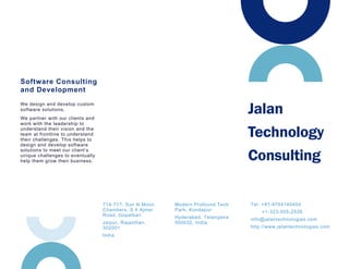 Tel: +91-9704140404
+1-323-505-2526
info@jalantechnologies.com
http://www.jalantechnologies.com
We design and develop custom
software solutions.
We partner with our clients and
work with the leadership to
understand their vision and the
team at frontline to understand
their challenges. This helps to
design and develop software
solutions to meet our client’s
unique challenges to eventually
help them grow their business.
Software Consulting
and Development
Modern Profound Tech
Park, Kondapur
Hyderabad, Telangana
500032, India
Jalan
Technology
Consulting
714-717, Sun N Moon
Chambers, S 4 Ajmer
Road, Gopalbari
Jaipur, Rajasthan,
302001
India
 
