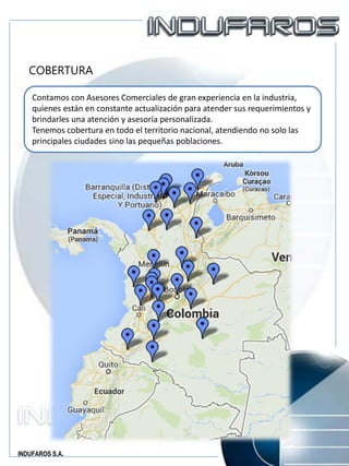 INDUFAROS S.A.
COBERTURA
Contamos con Asesores Comerciales de gran experiencia en la industria,
quienes están en constante actualización para atender sus requerimientos y
brindarles una atención y asesoría personalizada.
Tenemos cobertura en todo el territorio nacional, atendiendo no solo las
principales ciudades sino las pequeñas poblaciones.
 