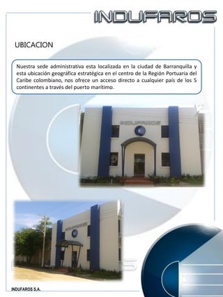 INDUFAROS S.A.
UBICACION
Nuestra sede administrativa esta localizada en la ciudad de Barranquilla y
esta ubicación geográfica estratégica en el centro de la Región Portuaria del
Caribe colombiano, nos ofrece un acceso directo a cualquier país de los 5
continentes a través del puerto marítimo.
 