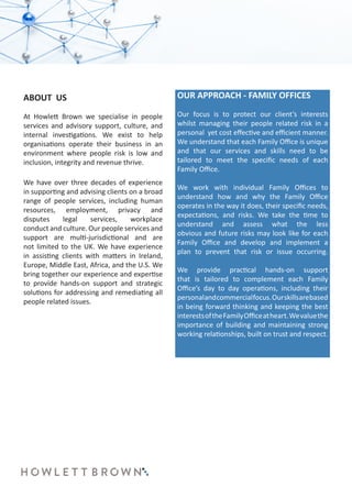 ABOUT US
At Howlett Brown we specialise in people
services and advisory support, culture, and
internal investigations. We exist to help
organisations operate their business in an
environment where people risk is low and
inclusion, integrity and revenue thrive.
We have over three decades of experience
in supporting and advising clients on a broad
range of people services, including human
resources, employment, privacy and
disputes legal services, workplace
conduct and culture. Our people services and
support are multi-jurisdictional and are
not limited to the UK. We have experience
in assisting clients with matters in Ireland,
Europe, Middle East, Africa, and the U.S. We
bring together our experience and expertise
to provide hands-on support and strategic
solutions for addressing and remediating all
people related issues.
OUR APPROACH - FAMILY OFFICES
Our focus is to protect our client’s interests
whilst managing their people related risk in a
personal yet cost effective and efficient manner.
We understand that each Family Office is unique
and that our services and skills need to be
tailored to meet the specific needs of each
Family Office.
We work with individual Family Offices to
understand how and why the Family Office
operates in the way it does, their specific needs,
expectations, and risks. We take the time to
understand and assess what the less
obvious and future risks may look like for each
Family Office and develop and implement a
plan to prevent that risk or issue occurring.
We provide practical hands-on support
that is tailored to complement each Family
Office’s day to day operations, including their
personalandcommercialfocus.Ourskillsarebased
in being forward thinking and keeping the best
interestsoftheFamilyOfficeatheart.Wevaluethe
importance of building and maintaining strong
working relationships, built on trust and respect.
 