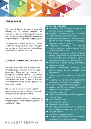 OUR SERVICES
CONTRACT AND POLICY TEMPLATES
The role of Human Resources, now also
referred to as People Services, has
transformed over the last decade, blurring the
lines between traditional People Services and
employment law, compliance, and privacy law.
The need for practical yet robust, reliable,
and trustworthy people services and support
are increasingly important for Family Offices,
irrespective of size and structure.
We offer practical and easy to use contract
templates and policies that meet your legal
obligations. These can be provided in a
package or itemised format. Our services
include the annual review of the templates
and policies you have, to ensure that your
documentation meets UK best practice and
legal requirements.
We can also review your current suite of
contracts and policies, both from a practical,
best practice and legal perspective.
We can provide tailored support and advice to
meet the specific needs of the single family or
multi-family office.
	Î Undertaking and managing disciplinary or
grievance hearings and appeals
	Î Reviewing, implementing, and managing
performance management processes
	Î Addressing complaints or concerns regard-
ing staff conduct, including issues of bullying,
harassment, and discrimination
	Î Conducting, facilitating, and tracking
employee training as required by each Family
Office, compliance, or law
	Î Data Privacy compliance, such as managing,
handling, and advising on matters relating to
the personal data of the family, the employee,
and any employee request for information
	Î Diversity and inclusion strategy and matters
concerning equality
	Î Employee onboarding, screening, and
tracking, subject to any applicable legal
requirements
	Î Employee promotion support and retention
advice
	Î Facilitating visa, right to work or sponsorship
requirements, processes, and procedures
	Î Pay gap reporting, analysis, and support
	Î Strategic planning and support relating to
employees and management
	Î Internal investigations
	Î Mental health, wellbeing and managing stress
in the workplace
	Î One-to-one coaching
	Î Leadership skills training
	Î Redundancy consultations
	Î Staff engagement matters, surveys - question
design, analysis reports and recommendations
	Î TUPE consultations
	Î Immigration support and advice
	Î Managing and advising on issues of absence
management, ill health, and capability
Our services include:
 