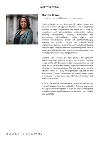 MEET THE TEAM
Charlene Brown
charlene.brown@howlettbrown.com
Charlene Brown is the co-founder of Howlett Brown and
has over a decade of legal and financial services experience
providing strategic employment law advice on a range of
contentious and non-contentious employment matters
including investigations, bullying, harassment and
discrimination, whistleblowing, culture, diversity and
inclusion, data breaches, breach of confidentiality, pay
reporting and training. Charlene has extensive EMEA
employee investigations experience which includes conducting
and advising on complex, small and large investigations across a
broad range of industries. Her experience includes privacy law,
cybersecurity law and corporate governance.
Charlene also counsels on best practice for corporate
diversity initiatives, diversity networks and startups. Charlene
serves on the UK’s Employment Lawyers Association working
partyandhascontributedtotheMcGregor-SmithReviewandthe
Ethnicity Pay Gap consultation. Charlene also serves on the
advisory board of TNON, an organisation focused on the
development of network leaders and the strategic advancement
of employee resource groups to better serve businesses and
diverse communities.
In 2016, Charlene was named the Black British Business Awards
Financial Services Rising Star and in 2017 Charlene was named
the Legal Diversity Rising Star. In 2017 she was also recognised
as a Future Leader byEMpower and the Financial Times (ranked
no.2 out of 30).
 