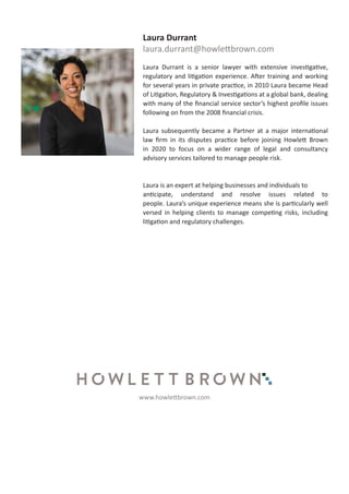 Laura Durrant
laura.durrant@howlettbrown.com
Laura Durrant is a senior lawyer with extensive investigative,
regulatory and litigation experience. After training and working
for several years in private practice, in 2010 Laura became Head
of Litigation, Regulatory & Investigations at a global bank, dealing
with many of the financial service sector’s highest profile issues
following on from the 2008 financial crisis.
Laura subsequently became a Partner at a major international
law firm in its disputes practice before joining Howlett Brown
in 2020 to focus on a wider range of legal and consultancy
advisory services tailored to manage people risk.
Laura is an expert at helping businesses and individuals to
anticipate, understand and resolve issues related to
people. Laura’s unique experience means she is particularly well
versed in helping clients to manage competing risks, including
litigation and regulatory challenges.
www.howlettbrown.com
 