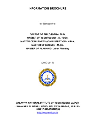INFORMATION BROCHURE




                  for admission to



          DOCTOR OF PHILOSOPHY- Ph.D.
        MASTER OF TECHNOLOGY - M. TECH.
   MASTER OF BUSINESS ADMINISTRATION - M.B.A.
           MASTER OF SCIENCE - M. Sc.
       MASTER OF PLANNING- Urban Planning




                    (2010-2011)




MALAVIYA NATIONAL INTITUTE OF TECHNOLOGY JAIPUR
JAWAHAR LAL NEHRU MARG, MALAVIYA NAGAR, JAIPUR-
               302017 (RAJASTHAN)
                http://www.mnit.ac.in
 