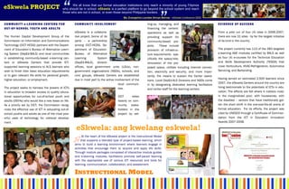 “
eSkwela PROJECT
                                                      “
C O M M U N I T Y e - L E A R N IN G C E N T E R S F O R
                                                             We all know that our formal education institutions only reach a minority of young Filipinos
                                                      who should be in school. eSkwela is a perfect platform to go beyond the school system and reach
                                                      those who are not in school, or even those beyond Philippine borders.


                                                              C O M M U N I T Y I N V O L V E M E NT
                                                                                                           Ms. Evangeline Lourdes Arroyo-Bernas, eSkwela Conference 2009

                                                                                                                             ting-up, managing, and                              EVIDENCE OF SUCCESS
OUT-OF-SCHOOL YOUTH AND ADULTS                                                                                               financing the centers’
                                                              eSkwela is a collabora-                                        operations as well as                               From a pilot run of four (4) sites in 2006-2007,
The Human Capital Development Group of the                    tive project, borne of its                                     providing support for                               there are now 31 sites - by far the largest initiative
Commission on Information and Communications                  parts – a partnership                                          community-based pro-                                of its kind in the country.
Technology (CICT-HCDG) partners with the Depart-              among CICT-HCDG, De-                                           jects.     These include
ment of Education’s Bureau of Alternative Learn-              partment of Education-                                         provision of infrastruc-                            The project currently has 113 of the 283 targeted
ing System (DepEd-BALS) and local communities                 Bureau of Alternative                                          ture requirements - spe-                            e-learning A&E modules certified by BALS as well
in establishing community-based e-learning cen-               Learning          System                                       cifically the space/site,                           as four (4) e-courses for the Technical Education
ters or eSkwela Centers that provide ICT-                     (DepEd-BALS), division                                         renovation of the pro-                              and Skills Development Authority (TESDA) that
supported learning sessions to ALS learners who               offices, local government units (LGUs), non-                   posed space, utilities including Internet connec-   cover Horticulture, HVAC-Refrigeration, Automotive
wish to finish their basic education requirements             government organizations (NGOs), schools, and                  tion, electricity and security, and more impor-     Servicing, and Bartending.
or to gain relevant life skills for personal growth,          civic groups, eSkwela Centers are established                  tantly, the means to sustain the Center opera-
higher education, or employment.                              due in most part to the active involvement of the                                                                  Having served an estimated 2,500 learners since
                                                                                                                             tions. Local DepEd-ALS Divisions and NGOs come
                                                                                                local communi-                                                                   2007, the eSkwela Centers around the country are
                                                                                                                             in by designating dedicated learning facilitators
The project seeks to harness the powers of ICTs                                                 ties.                                                                            living testimonials to the potentials of ICTs in edu-
                                                                                                                             and center staff for the learning centers.
in education to broaden access to quality educa-                                                                                                                                 cation. The effects are felt where it matters most:
tional opportunities for out-of-school youth and                                                       CICT      relies                                                          in the marginalized poor, with housewives, with
adults (OSYAs) who would like a new lease on life.                                                     heavily on com-                                                           the disabled – sectors that have traditionally got-
As a priority set by CICT, the Commission recog-                                                       munity stake-                                                             ten the short shrift in the one-size-fits-all arena of
nizes the effective use of ICT in educating out-of-                                                    holders in the                                                            formal education. For its efforts, the project was
school youths and adults as one of the most pow-                                                       project by set-                                                           cited by UNESCO through a Certificate of Commen-
erful uses of technology for national develop-                                                                                                                                   dation from the ICT in Education Innovation
ment.                                                                                                                                                                            Awards 2007-2008.

                                                               eSkwela: ang kwelang eskwela!
                                                                    At the heart of the eSkwela project is the Instructional Model
                                                                   that supports a blended type of project-based learning, which
                                                              aims to build a learning environment where learners engage in
                                                              activities that encourage them to acquire and apply life skills.
                                                              Through module packages composed of interactive module guides
                                                              and e-learning modules, facilitators promote self-paced learning
                                                              with the appropriate use of various ICT resources and tools for
                                                              learning, communication, collaboration, and assessment.

                                                              INSTRUCTIONAL MODEL
 