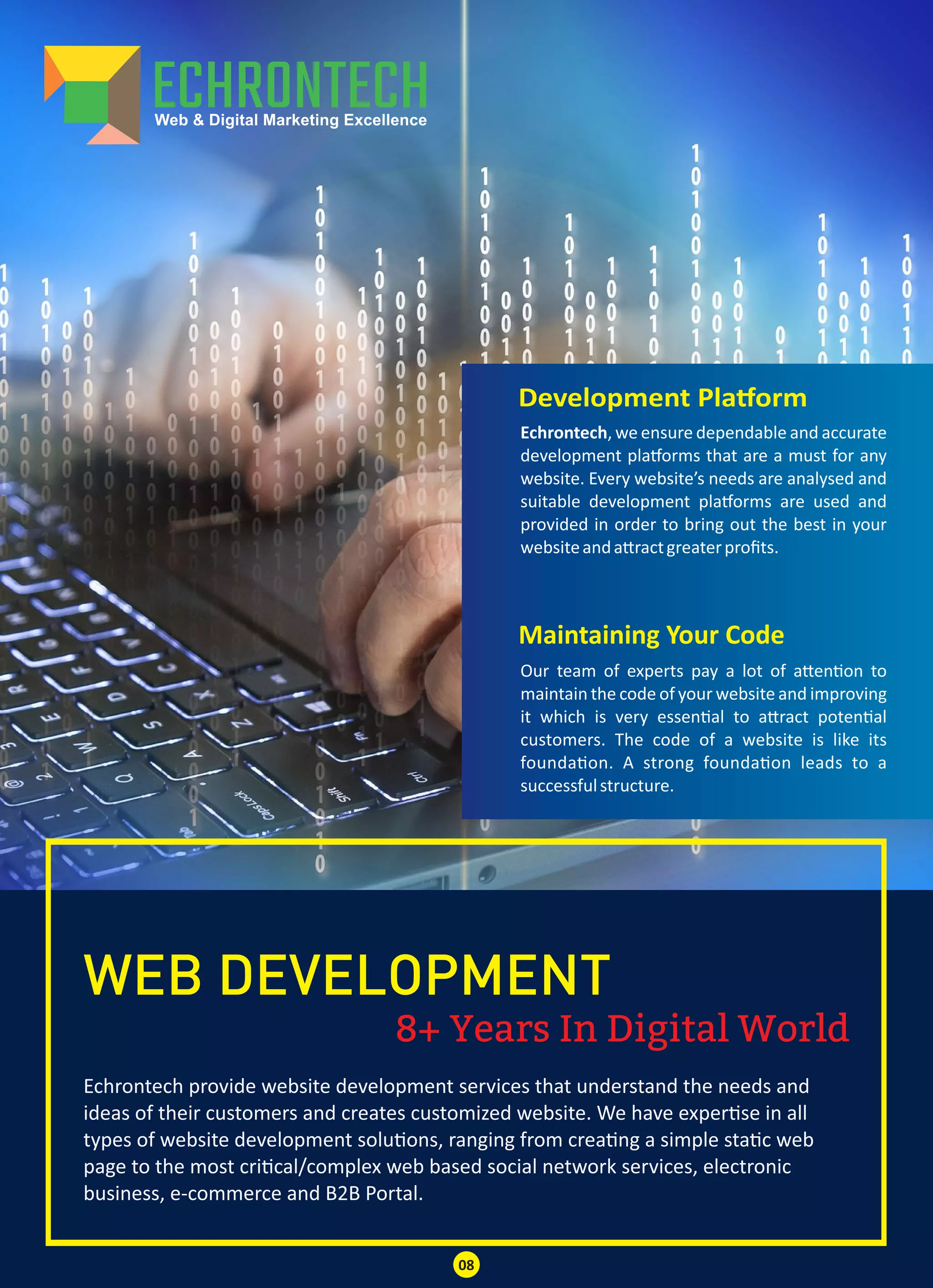 8+ Years In Digital World
WEB DEVELOPMENT
Echrontech provide website development services that understand the needs and
ideas of their customers and creates customized website. We have exper se in all
types of website development solu ons, ranging from crea ng a simple sta c web
page to the most cri cal/complex web based social network services, electronic
business, e-commerce and B2B Portal.
Development Pla orm
Maintaining Your Code
Echrontech, we ensure dependable and accurate
development pla orms that are a must for any
website. Every website’s needs are analysed and
suitable development pla orms are used and
provided in order to bring out the best in your
websiteanda ractgreaterproﬁts.
Our team of experts pay a lot of a en on to
maintain the code of your website and improving
it which is very essen al to a ract poten al
customers. The code of a website is like its
founda on. A strong founda on leads to a
successfulstructure.
08
 