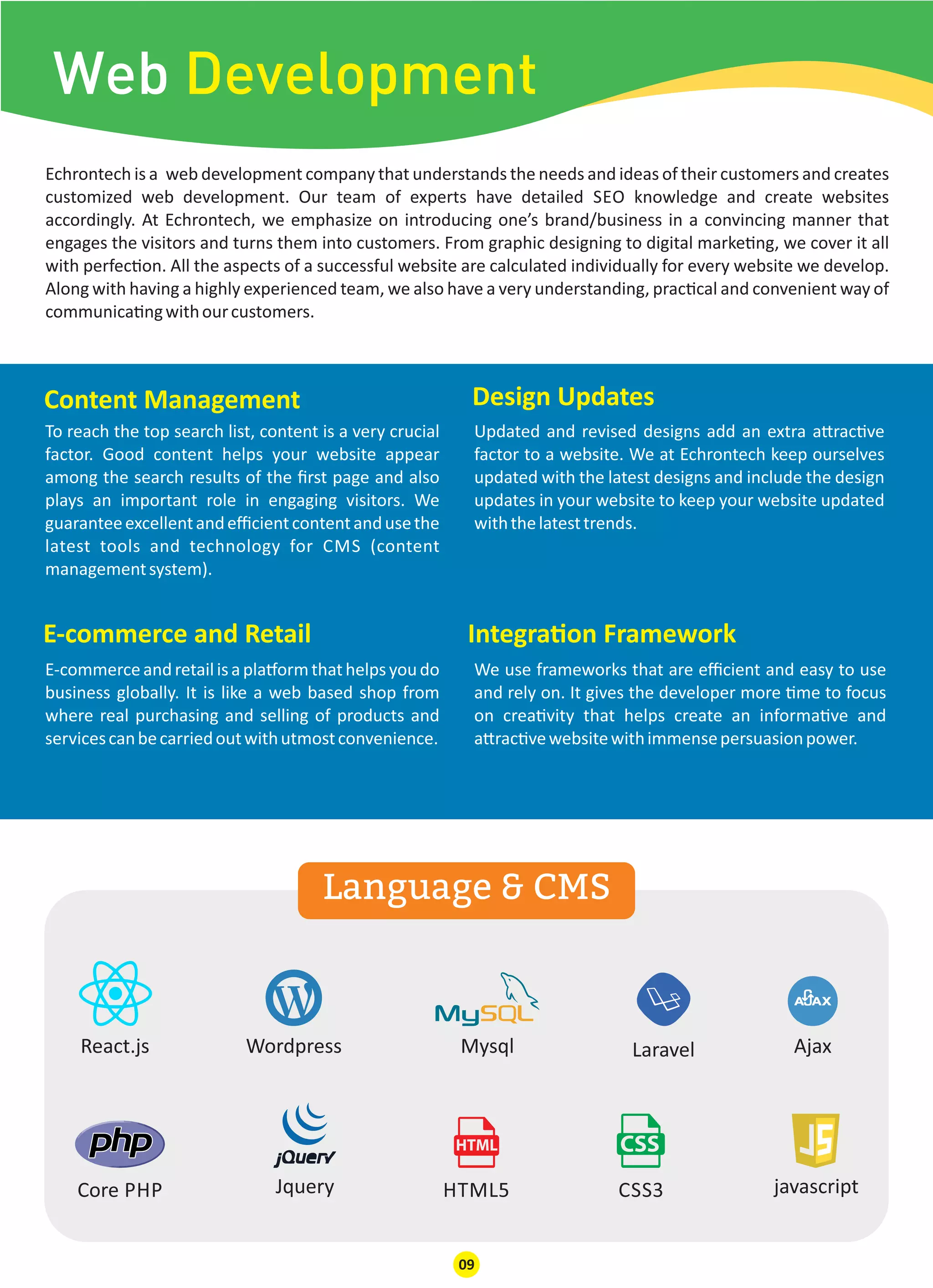 Web Development
React.js Wordpress Mysql Laravel
javascriptCSS3JqueryCore PHP
Ajax
HTML5
Echrontech is a web development company that understands the needs and ideas of their customers and creates
customized web development. Our team of experts have detailed SEO knowledge and create websites
accordingly. At Echrontech, we emphasize on introducing one’s brand/business in a convincing manner that
engages the visitors and turns them into customers. From graphic designing to digital marke ng, we cover it all
with perfec on. All the aspects of a successful website are calculated individually for every website we develop.
Along with having a highly experienced team, we also have a very understanding, prac cal and convenient way of
communica ngwithourcustomers.
E-commerce and Retail Integra on Framework
Content Management Design Updates
E-commerceandretailisapla ormthathelpsyoudo
business globally. It is like a web based shop from
where real purchasing and selling of products and
servicescanbecarriedoutwithutmostconvenience.
To reach the top search list, content is a very crucial
factor. Good content helps your website appear
among the search results of the ﬁrst page and also
plays an important role in engaging visitors. We
guaranteeexcellentandeﬃcientcontentandusethe
latest tools and technology for CMS (content
managementsystem).
We use frameworks that are eﬃcient and easy to use
and rely on. It gives the developer more me to focus
on crea vity that helps create an informa ve and
a rac vewebsitewithimmensepersuasionpower.
Updated and revised designs add an extra a rac ve
factor to a website. We at Echrontech keep ourselves
updated with the latest designs and include the design
updates in your website to keep your website updated
withthelatesttrends.
Language & CMS
09
 