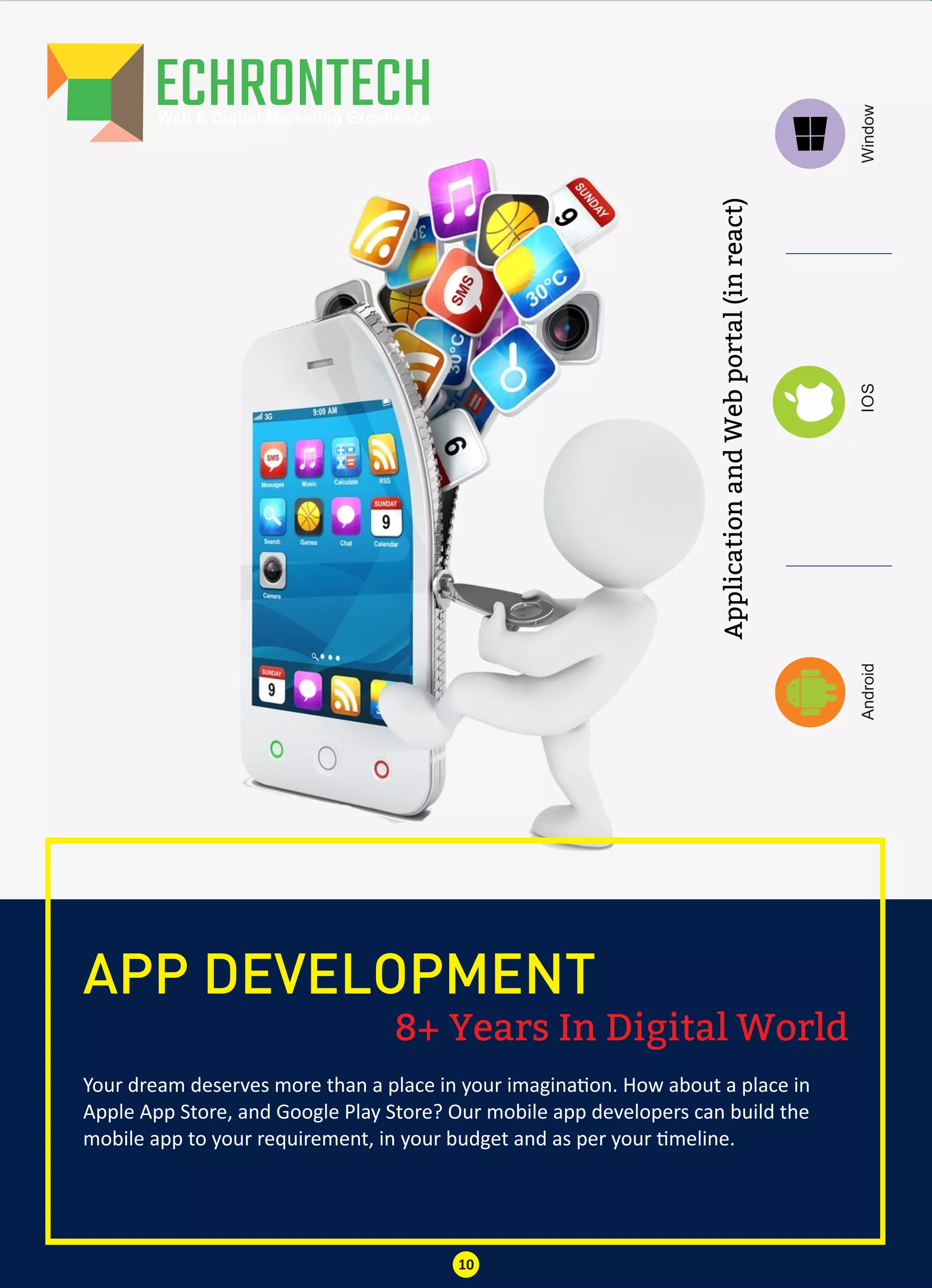 8+ Years In Digital World
APP DEVELOPMENT
Your dream deserves more than a place in your imagina on. How about a place in
Apple App Store, and Google Play Store? Our mobile app developers can build the
mobile app to your requirement, in your budget and as per your meline.
10
IOSWindowAndroid
ApplicationandWebportal(inreact)
 