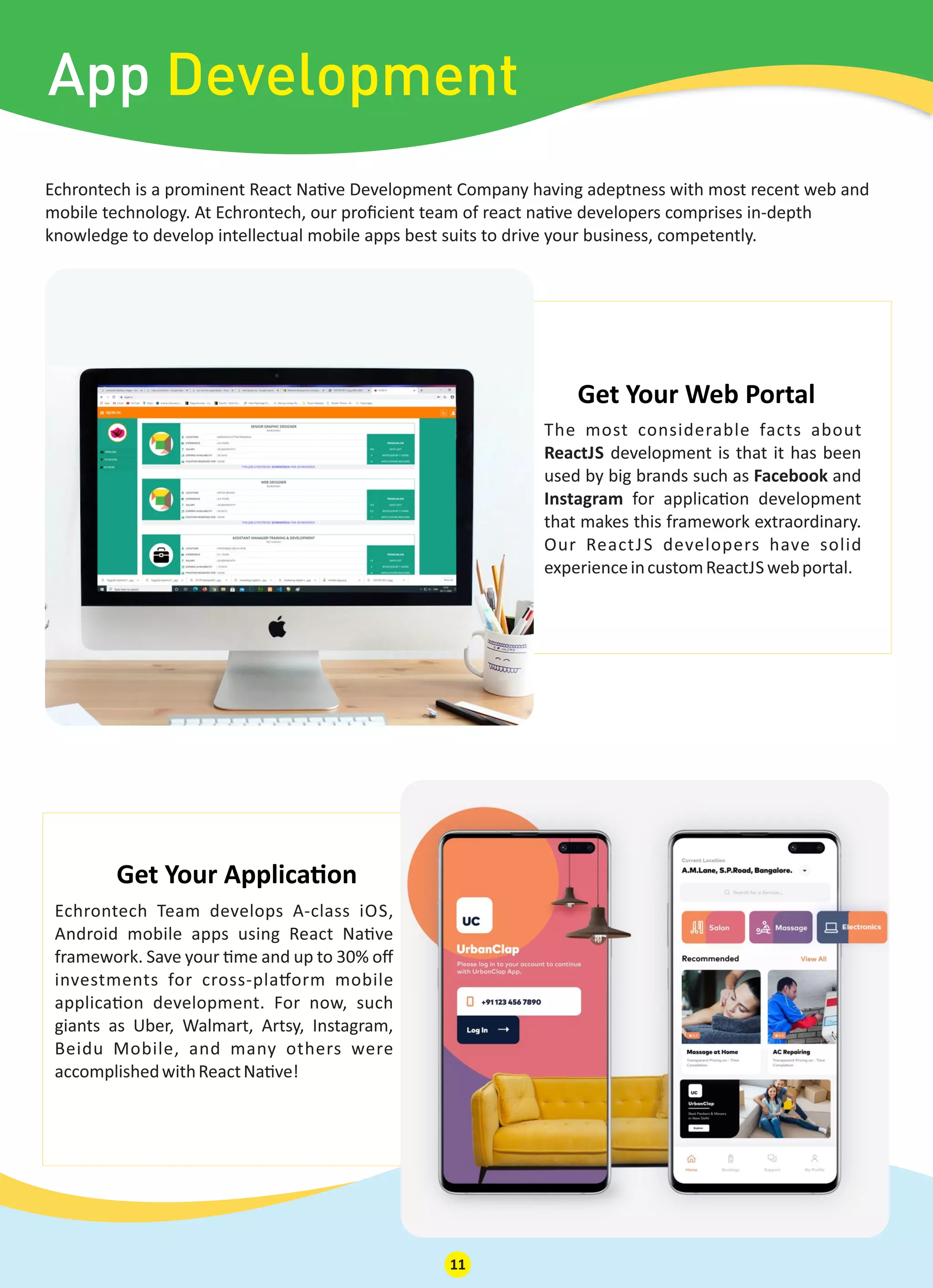 Echrontech is a prominent React Na ve Development Company having adeptness with most recent web and
mobile technology. At Echrontech, our proﬁcient team of react na ve developers comprises in-depth
knowledge to develop intellectual mobile apps best suits to drive your business, competently.
App Development
The most considerable facts about
ReactJS development is that it has been
used by big brands such as Facebook and
Instagram for applica on development
that makes this framework extraordinary.
Our ReactJS developers have solid
experienceincustomReactJS webportal.
Get Your Web Portal
Echrontech Team develops A-class iOS,
Android mobile apps using React Na ve
framework. Save your me and up to 30% oﬀ
investments for cross-pla orm mobile
applica on development. For now, such
giants as Uber, Walmart, Artsy, Instagram,
Beidu Mobile, and many others were
accomplishedwithReactNa ve!
Get Your Applica on
11
 